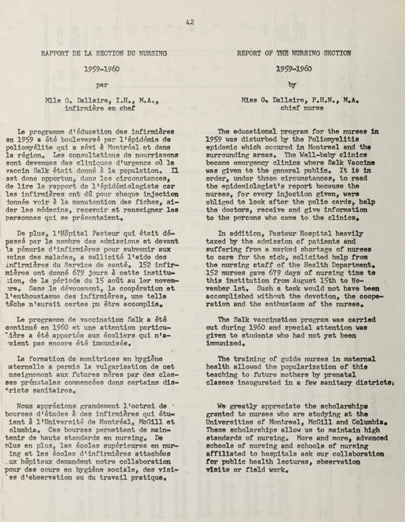 RAPPORT DE LA SECTION DU NURSINO 19£9-19<50 par Mile 0. Dallaire, I.H., M.A., infirmiere en chef Le programme d’education des infirmi&res en 19£9 * ete boulevers4 par l'epidemie de poliony6lite qui a Bevi & Montreal et dans la region# Les consultations do nourrissons sont devenues des cliniques d'urgenca oil le vaccin Salk 6tait donne h la population# II est done opportun, dans les circonstances, do lire le rapport de 1'epidemiologist® car les infirmieres ont dd pour chaque injection ionnee voir a la manutention des fiches, ai¬ der les medecins, recevoir et renseigner les personnes qui se pr6sentaient# De plus, l*Hopital Pasteur qui etait d6- pass6 par le nombre des admissions et devant la penurie d1infirmieres pour subvenir aux soins des malades, a sollicite l'aide de3 infirmiSres du Service de sante* l£2 inflr- mi^res ont donne 679 jours S cette institu¬ tion, de la p£riode du l£ aofit au ler novem- jre. Sans le devouement, la cooperation et l'enthousiasroe des infirmiSres, une telle tache n'aurait certes pu etre accomplie# Le programme de vaccination Salk a et6 continue en I960 et une attention particu- “MSre a 6t6 apportee aux ecoliers qui n*a- 'aient pas encore ete immunises# La formation de monitrices en hygiene latemelle a permis la vulgarisation de cet nseignement aux futures meres par des clas¬ ses pr6natales commencees dons certains dis¬ tricts sanitairos# Nous apprecions grandement l1octroi de - bourses d'etudes d des infirmieres qui etu- ient a l'Universite de Montreal, McGill et olumbia. Ces bourses permettent de main- tenir de hauts standards en nursing. De nlus en plus, les 6coles superieures en nur- ing et les 6coles d’infirmiSres attachees _ux hopitaux demandent notre collaboration pour des cours en hygiene sociale, des visi- *ss d'observation ou du travail pratique# REPORT OF TOE NURSINO SECTION 19£9-1960 by Miss G% Dallaire, P.H.N., M.A# chief nurse The educational program for the nurses in 19£9 was disturbed by the Poliomyelitis epidemic which occured in Montreal and the surrounding areas# The Well-baby clinics became emergency clinics where Salk Vaccine was given to the general public# It it In order, under those circumstances, to read the epidemiologists report because the nurses, for every injection given, were obliged to look after the polio cards, help the doctors, receive and give information to the persons who came to the clinics# In addition, Pasteur Hospital heavily taxed by the admission of patients and suffering from a marked shortage of nurses to care for the sick, solicited help from the nursing staff of the Health Department# l£2 nurses gave 679 days of nursing time to this institution from August l£th to No¬ vember 1st. Such a task would not have been accomplished without the devotion, the coope¬ ration and the enthusiasm of the nurses* The Salk vaccination program was carried out during I960 and special attention was given to students who had not yet been immunised. The training of guide nurses in maternal health allowed the popularization of this teaching to future mothers by prenatal classes inaugurated in a few sanitary districts* We greatly appreciate the scholarships granted to nurses who are studying at the Universities of Montreal, McGill and Columbia# These scholarships allow us to maintain high standards of nursing. More and more, advanced schools of nursing and schools of nursing affiliated to hospitals ask our collaboration for public health lectures, observation visits or field work.