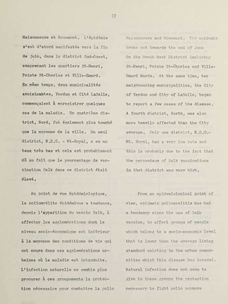 Maisonneuve et Rosemont. L'epidemie Maisonneuve and Rosemont, The epidemic s*est d’abord manifestee vers la fin broke out towards the end of June * de juin, dans le district Sud-Ouest, in the South West District including comprenant les quartiers St~Henri, St-Henri, Pointe St-Charles and Ville- Pointe St-Charles et Ville-Emard. Emard Wards, At the same time, two En meme temps, deux municioalites neighbouring municipalities, the City avoisinahtes, Verdun et Cite LaSalle, of Verdun and City of LaSalle, began commenqaient a enregistrer quelques to report a few cases of the disease. cas de la maladie, Un quatrieme dis¬ A fourth district, North, was also trict, Nord, fut egalement plus touche more heavily affected than the City que la moyenne de la ville. Un seul average. Only one district, N.D.G.- district, N.D.G, - Mt-Royal, a eu un Mt. Royal, had a very low rate and taux tres bas et cela est probablement this is probably due to the fact that du au fait que le pourcentage de vac¬ the percentage of Salk vaccinations cination Salk dans ce district 6tait in that district was very high. 61eve. Au point de vue epidemiologique, From an epidemiological point of la poliomyelite epideminue a tendance. view, epidemic poliomyelitis has had depuis 1*apparition du vaccin Salk, a a tendency since the use of Salk affecter les agglomerations dont le vaccine, to affect groups of people niveau socio-economique est inferieur which belong to a socio-economic level a la moyenne des conditions de vie qui that is lower than the average living ont cours dans ces agglomerations ur- standard existing in the urban commir- baines ou la maladie est intpoduite, nities which this disease has invaded. L*infection naturelle ne semble plus Natural infection does not seem to procurer a ces groupements la protec¬ give to these groups the protection tion necessaire pour combattre la polio necessary to fight polio anymore