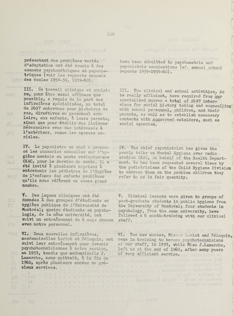 presentant des probl^mes varies d*adaptation ont et<£ somnls h des examens psychometriqu.es et psych ia— triques (voir les rapports aamiels des ecoles 1958-59, 1959-60)® III® Oe travail clinique et scol&i— re, pour etre aussi efficace que possible, a requis de la part des infirmi&reg specialiseesj, ,un total de 2697 entrevues pour pistolres de cas, directives au personnel sco— laire, aux enfants, & leurs parents, ainsi que pour dtablir des liaisons necessaires avec des intdresses h l*exterieur, comrae les agences so- dales® IV® Le psychiatre en chef a pronon¬ ce les causeries annuelles sur 1* hy¬ giene mentale au post© r&diophonUfue CKAC, pour le Service de sante* II & ete invite 'k plusieurs reprises & entretenir les pediatres de 1«Hygiene de l*enfanc8 des enfants problemes qu*ils nous referent en assess grand nombre« V* Des legons cliniques ont ete donnees k des groupes d^etudients en hygiene publique de l*Universite de Montreal! quatre etudiants en psycho¬ logic, de la raeme university ont suivi un entralnement de 6 mois chacun avec notre personnel® VI® Deux nouvelles inflrmi&res, mesdenioiselles Loriot et Peloquln, ont suivi leur entrainement pour davenir psychotechniciennes k notre section, en 1959? tandis que mademoiselle J# Demarche, nous quittait, k la fin de i960, aprls plusieurs annees de pre- cieux services® have been submitted to psychometric and psychiatric examinations (cf* annual school reports 1959-1959-60)• III® The clinical and school activities, jto be really efficient, have required frorp (<mr specialized nurses a total of 2697 inter- \ views for social history taking and counselling with school persqnnel, children, and their ' parents, as well to establish necessary contacts with ,concerned outsiders, such as social agencies® 1W& The chief psychiatrist has given the yearly talks on Mental Hygiene over radio station CKAC, on behalf of the Health Depart¬ ment. He ha3 been requested several times by the pediatricians of the Child Hygiene Division to address them on tile problem children they refer to us in fair quantity® ¥# Clinical lessons were given to groups of post-graduate students in public hygiene from the University of Montreal; four students in psychology, from the same university, have followed a 6 month-training with our clinical staffo VI® Two new nurses, Mia**-* loriot and Peloquln, came in training to become psychotechnicians of our staff, in 1959, while Miss J.Lamarche, le i't us at the end of i960, after many years of very efficient service®