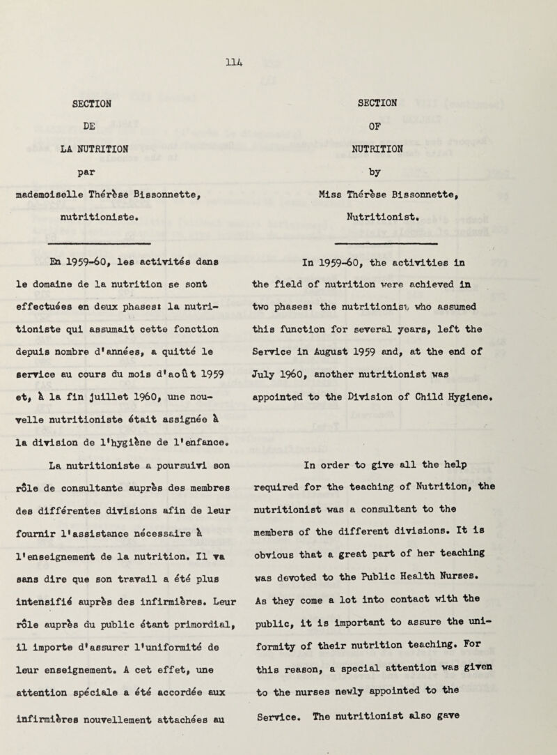 SECTION DE LA NUTRITION par mademoiselle Thermae Bissonnette, nutrition!ste. En 1959-60, les activites dans le domaine de la nutrition se sont effectu^es en deux phases* la nutri¬ tionists qui assumait cette fonction depuis nombre d'annees, a quitte le service au cours du mois d'aout 1959 et, & la fin Juillet I960, une nou- velle nutritioniste ^tait assignee A la division de 1'hygiene de l'enfance. La nutritioniste a poursuivi son role de consultante aupres des membres des differentes divisions afin de leur foumir 1* assistance necessaire & 1*enseignement de la nutrition. II va sans dire que son travail a etl plus intensify auprfes des infirmifcres. Leur role aupres du public ytant primordial, il importe d*assurer 1’uniformity de leur enseignement. A cet effet, une attention specials a ety accordye aux infirmi&res nouvellement attachees au SECTION OF NUTRITION by Miss Ther^se Bissonnette, Nutritionist. In 1959-60, the activities in the field of nutrition vere achieved in two phases* the nutritionist who assumed this function for several years, left the Service in August 1959 and* at the end of July I960, another nutritionist was appointed to the Division of Child Hygiene. In order to give all the help required for the teaching of Nutrition, the nutritionist was a consultant to the members of the different divisions. It is obvious that a great part of her teaching was devoted to the Public Health Nurses. As they come a lot into contact with the public, it is important to assure the uni¬ formity of their nutrition teaching. For this reason, a special attention was given to the nurses newly appointed to the Service. The nutritionist also gave