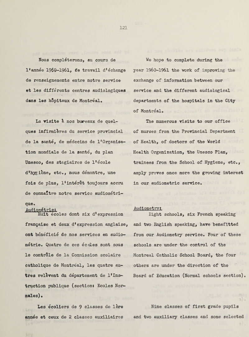 Nous completerons, au cours de l*annee 1969-1961, de travail d^change de renseignements entre notre service et les differents centres audiologiques dsns les hopitaux de Montreal* La visite li nos bureaux de quel- ques infirmi&res du service provincial de la sante, de medecins de 1*Organisa¬ tion mondiale de la sante, du plan Unesco, des stagiaires de l*ecole d*hygiene, etc., nous demontre, une fois de plus, l*interet toujours accru de connaltre notre service audiometri- que. Audiom^trle.L Huit ecoles dont six d*expression fran^aise et deux dfexpression anglaise, ont benefici^ de nos services en audio- metrie. Quatre de ces ecdLes sont sous le controls de la Commission scolaire catholique de Montreal, les quatre au- tres reinvent du departement de 1*Ins¬ truction publique (section* Ecoles Nor- males)• Les ecoliers de 9 classes de lere annee et ceux de 2 classes auxiliaires We hope to complete during the year 1960-1961 the work of improving the exchange of information between our service and the different audiological departments of the hospitals in the City of Montreal. The numerous visits to our office of nurses from the Provincial Department of Health, of doctors of the World Health Organization, the Unesco Plan, trainees from the School of Hygiene, etc., amply proves once more the growing interest in our audiometric service. Audiometry* Eight schools, six French speaking and two English speaking, have benefitted from our Audiometry service. Four of these schools are under the control of the Montreal Catholic School Board, the four others are under the direction of the Board of Education (Normal schools section)• Nine classes of first grade pupils and two auxiliary classes end some selected