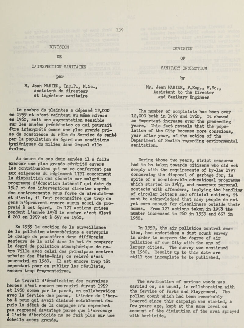 DIVISION m L9 INSPECTION SANITAIRE par M, Jean MARXER, Ing.P*, M.Sc., assistant du directeur et ingenieur sanitair® Le nembre do plaintes e dlpass! 12,000 en 1959 ©t s9est maintenu an merae niveau ©n I960, soit une augmentation sensible sur les annles pr!c!dentes ce qui pourrait $tre interpret4 comme une plus grande pri¬ se de conscience du role du Service de santl par la population en 4gard aux conditions bygi Uniques du milieu dans lequel elle 6volue, Au cours de ces deux ann!es il a fallu exercer une plus grande s6verite envers les contribuables qui ne se conferment pas aux exigences du rSglement 1797 concernant la disposition des d!chets car malgr! un programme d»Education intensif qui date de 19U7 et des interventions directes aupr!s des contrevenants sous forme de circulairea et d*avis, il faut reconnaitre que trop de gens n*6prouvent encore aucun souci de pro- pret6 £ cet egard* De 127 actions prises rndant l*annee 1958 le nombre sfest !lev! ?-60 en 1959 et I 6$7 en I960* En 1959 la section de la surveillance de la pollution atmospherique a entrepris le dosage de poussl&res dans diff^rento secteurs de la cit! dans le but de comparer le degr! de pollution atmospherique de no- tre Ville avec celui des princlpaux centres urbains des Etats-Unisj ce relev! s*est poursuivi en I960* H est encore trop tot cependant pour en publier les r!sultats, encore trop fragmentsires* Le travail d* Eradication des mauvaises herbes s*est encore poursuivi durant 1959 et I960 comme par le pass!, en collaboration avec le Service des pares* L*index de X’her- be i poux qui avait diminu! notablement de- puis le d!but de la campagne n*a cependant s regress! davantage pare© que l9arrosage l*aide d*herbicide ne se fait plus sur une !chelle assez grande* DIVISION OF SANITARY INSPECTION hy Mr* Jean MARIER, P*Eng*, M.Sc., Assistant to the Director and Sanitary Engineer The number of complaints has been over 12,000 both in 1959 and I960* It showed an important increase over the proceeding years* This fact reveals that the popu¬ lation of the City becomes more conscious, year after year, of the action of the Department of Health regarding environmental sanitation* During those two years, strict measures had to be taken towards citizens who did not comply with the requirements of by-law 1797 concerning the disposal of garbage for, in spite of a considerable educational programme which started in 191*7, and numeroux personal contacts with offenders, implying the handling of circular letters and official notices, it must be acknowledged that many people do not yet care enough for cleanliness outside their homes. From 127 actions taken in 1958 the number increased to 260 in 1959 and 657 in I960* In 1959, the air pollution control sec¬ tion, has undertaken a dust count survey in order to compare the degree of air pollution of our City with the one of larger cities* The survey was continued in I960* Results up to this date are still too incomplete to be published* The eradication of noxious weeds was carried on, as usual, in collaboration with the Service of Parks and Playground, The pollen count which had been remarkably lowered since this campaign was started, a few years ago, kept at the same level on account of the diminution of the area sprayed with herbicide.