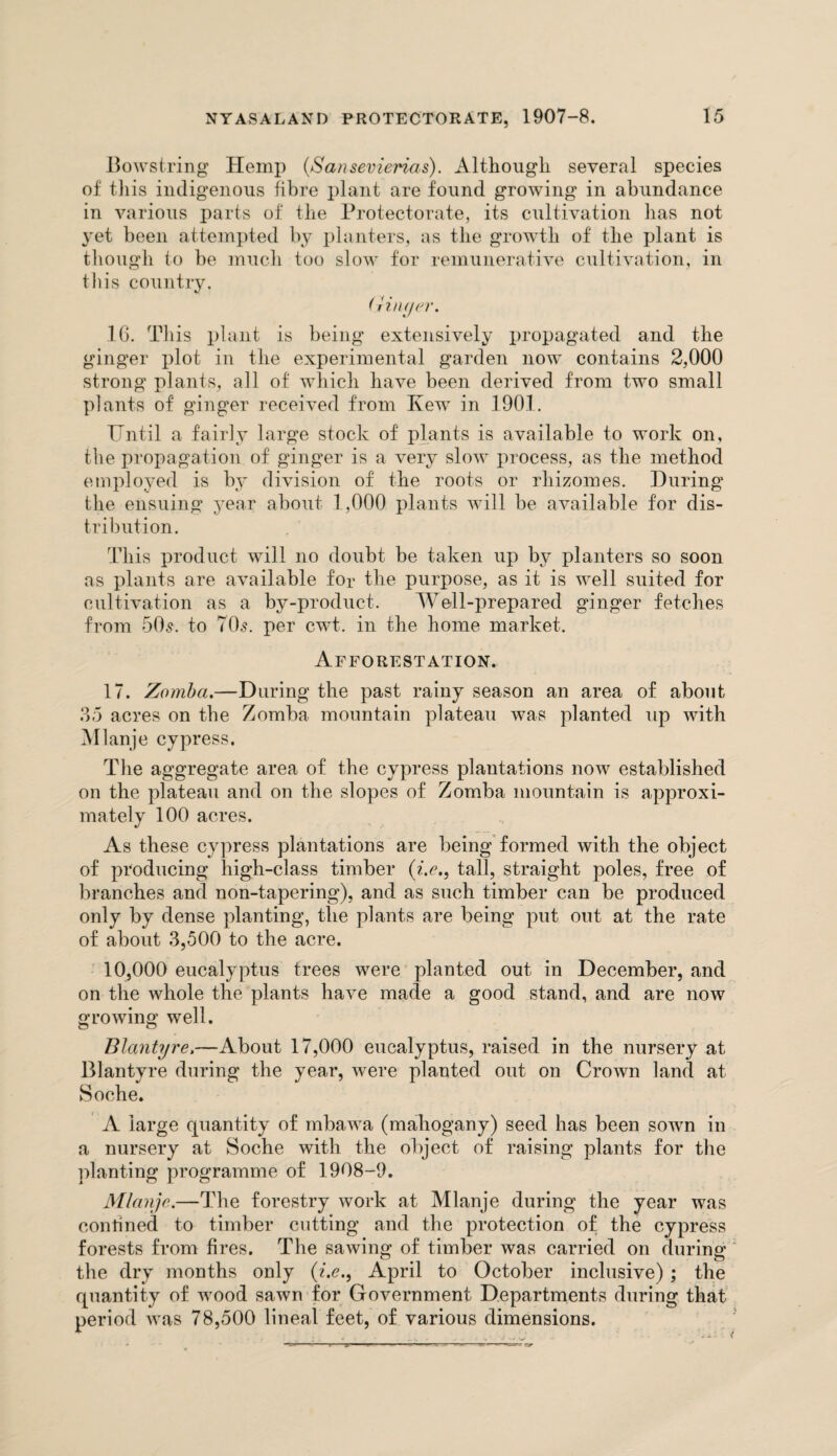 Bowstring Hemp (Sansevierias). Although several species of tliis indigenous fibre plant are found growing in abundance in various parts of the Protectorate, its cultivation has not 3*et been attempted by planters, as the growth of the plant is though to be much too slow for remunerative cultivation, in this country. (jhujer. 16. This plant is being extensively i>ropagated and the ginger plot in the experimental garden now contains 2,000 strong plants, all of which have been derived from two small plants of ginger received from Ivewr in 1901. Until a fairly large stock of plants is available to work on, the propagation of ginger is a very slow process, as the method employed is by division of the roots or rhizomes. During the ensuing year about 1,000 plants will be available for dis¬ tribution. This product will no doubt be taken up by planters so soon as plants are available for the purpose, as it is well suited for cultivation as a by-product. Well-prepared ginger fetches from 50s. to 70s. per cwt. in the home market. Afforestation. 17. Zomba.—During the past rainy season an area of about 35 acres on the Zomba mountain plateau was planted up with Mlanje cypress. The aggregate area of the cypress plantations now established on the plateau and on the slopes of Zomba mountain is approxi¬ mately 100 acres. As these cypress plantations are being formed with the object of producing high-class timber (?>., tall, straight poles, free of branches and non-tapering), and as such timber can be produced only by dense planting, the plants are being put out at the rate of about 3,500 to the acre. 10,000 eucalyptus trees were planted out in December, and on the whole the plants have made a good stand, and are now growing well. Blantyre,—About 17,000 eucalyptus, raised in the nursery at Blantyre during the year, were planted out on Crown land at Soche. A large quantity of mbawa (mahogany) seed has been sown in a nursery at Soche with the object of raising plants for the planting programme of 1908-9. Mlanje.—The forestry work at Mlanje during the year was confined to timber cutting and the protection of the cypress forests from fires. The sawing of timber was carried on during the dry months only (?>., April to October inclusive) ; the quantity of wood sawn for Government Departments during that period was 78,500 lineal feet, of various dimensions.
