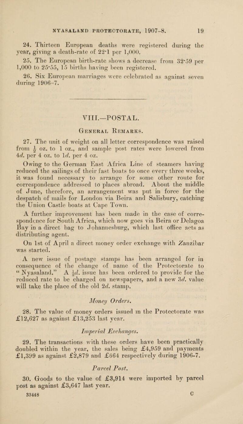 24. Thirteen European deaths were registered during the year, giving a death-rate of 22T per 1,000. 25. The European birth-rate shows a decrease from 32*59 per 1,000 to 25*55, 15 births having been registered. 26. Six European marriages were celebrated as against seven during 1906-7. VIII.—POSTAL. General Remarks. 27. The unit of weight on all letter correspondence was raised from \ oz. to 1 oz., and sample post rates were lowered from 4d. per 4 oz. to 1J. per 4 oz. Owing to the German East Africa Line of steamers having reduced the sailings of their fast boats to once every three weeks, it was found necessary to arrange for some other route for correspondence addressed to places abroad. About the middle of June, therefore, an arrangement was put in force for the despatch of mails for London via Beira and Salisbury, catching the Union Castle boats at Cape Town. A further improvement has been made in the case of corre¬ spondence for South Africa, which now goes via Beira or Delagoa Bay in a direct bag to Johannesburg, which last office acts as distributing agent. On 1st of April a direct money order exchange with -Zanzibar was started. A new issue of postage stamps has been arranged for in consequence of the change of name of the Protectorate to “ Nyasaland.” A \d. issue has been ordered to provide for the reduced rate to be charged on newspapers, and a new 3d, value will take the place of the old 2d. stamp. Money Orders. 28. The value of money orders issued m the Protectorate was £12,627 as against £13,253 last year. Imperial Exchanges. 29. The transactions with these orders have been practically doubled within the year, the sales being £4,959 and payments £1,399 as against £2,879 and £664 respectively during 1906-7. Parcel Post. 30. Goods to the value of £3,914 were imported by parcel post as against £3,647 last year,