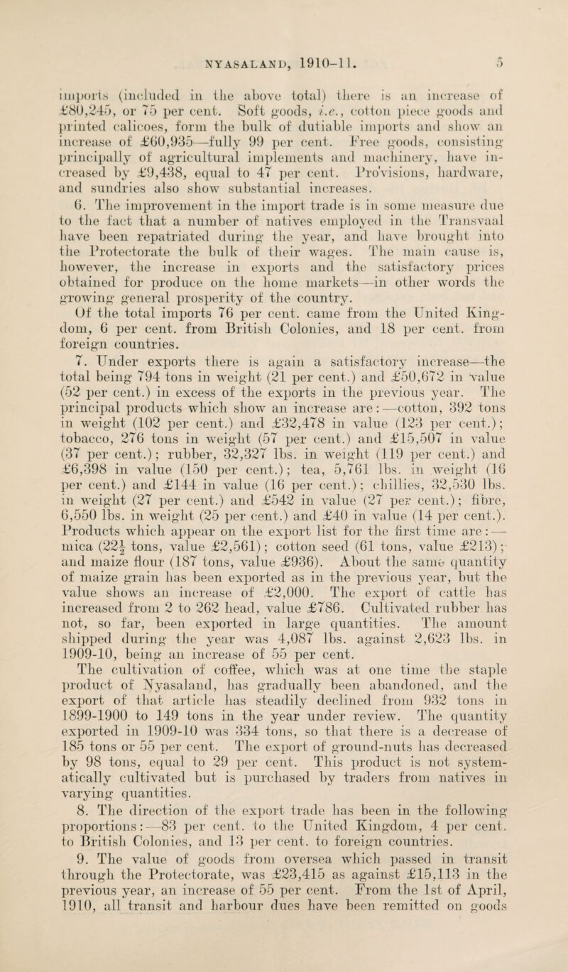 imports (included in tlie above total) there is an increase of £80,245, or 75 per cent. Soft goods, i.e., cotton piece goods and printed calicoes, form the bulk of dutiable imports and show an increase of £60,935—fully 99 per cent. Free goods, consisting principally of agricultural implements and machinery, have in¬ creased by £9,438, equal to 47 per cent. l)rovisions, hardware, and sundries also show substantial increases. 6. The improvement in the import trade is in some measure due to the fact that a number of natives employed in the Transvaal have been repatriated during the year, and have brought into the Protectorate the bulk of their wages. The main cause is, however, the increase in exports and the satisfactory prices obtained for produce on the home markets—in other words the growing general prosperity of the country. Of the total imports T6 per cent, came from the United King¬ dom, 6 per cent, from British Colonies, and 18 per cent, from foreign countries. T. Under exports there is again a satisfactory increase—the total being 794 tons in weight (21 per cent.) and £50,672 in value (52 per cent.) in excess of the exports in the previous year. The principal products which show an increase are : —cotton, 392 tons in weight (102 per cent.) and £32,478 in value (123 per cent.); tobacco, 276 tons in weight (5T per cent.) and £15,507 in value (37 per cent.); rubber, 32,327 lbs. in weight (119 per cent.) and £6,398 in value (150 per cent-.); tea, 5,761 lbs. in weight (16 per cent.) and £144 in value (16 per cent.); chillies, 32,530 lbs. in weight (27 per cent.) and £542 in value (27 per cent.); fibre, 6,550 lbs. in weight (25 per cent.) and £40 in value (14 per cent.). Products which appear on the export list for the first time are: — mica (22j tons, value £2,561); cotton seed (61 tons, value £213); and maize flour (187 tons, value £936). About the same quantity of maize grain has been exported as in the previous year, but the value shows an increase of £2,000. The export of cattle lias increased from 2 to 262 head, value £786. Cultivated rubber has not, so far, been exported in large quantities. The amount shipped during the year was 4,087 lbs. against 2,623 lbs. in 1909-10, being an increase of 55 per cent. The cultivation of coffee, which was at one time the staple product of Kyasaland, has gradually been abandoned, and the export of that article has steadily declined from 932 tons in 1899-1900 to 149 tons in the year under review. The quantity exported in 1909-10 was 334 tons, so that there is a decrease of 185 tons or 55 per cent. The export of ground-nuts has decreased by 98 tons, equal to 29 per cent. This product is not system¬ atically cultivated but is purchased by traders from natives in varying quantities. 8. The direction of the export trade has been in the following proportions:—83 per cent, to the United Kingdom, 4 per cent, to British Colonies, and 13 per cent, to foreign countries. 9. The value of goods from oversea which passed in transit through the Protectorate, was £23,415 as against £15,113 in the previous year, an increase of 55 per cent. From the 1st of April, 1910, all transit and harbour dues have been remitted on goods