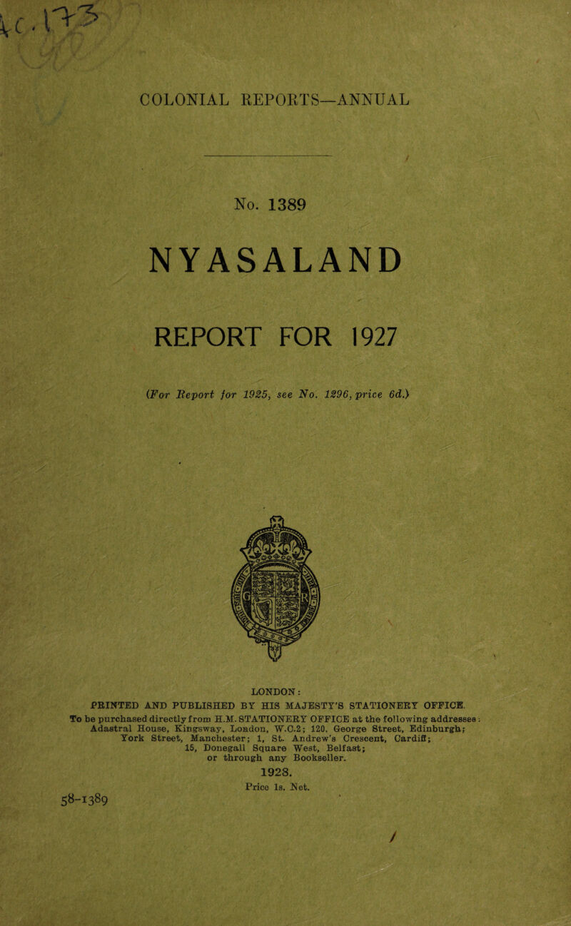 No. 1389 NYASALAND REPORT FOR 1927 (For Report for 1925, see No. 1296, price 6d.) LONDON: PRINTED AND PUBLISHED BY HIS MAJESTY’S STATIONERY OFFICE. To be purchased directly from H.M. STATIONERY OFFICE at the following addresses . Adastral House, Kingsway, London, W.C.2; 120, George Street, Edinburgh; York Street, Manchester; 1, St. Andrew’s Crescent, Cardiff; 15, Donegall Square West, Belfast; or through any Bookseller. 1923. Price Is. Net. 58-1389