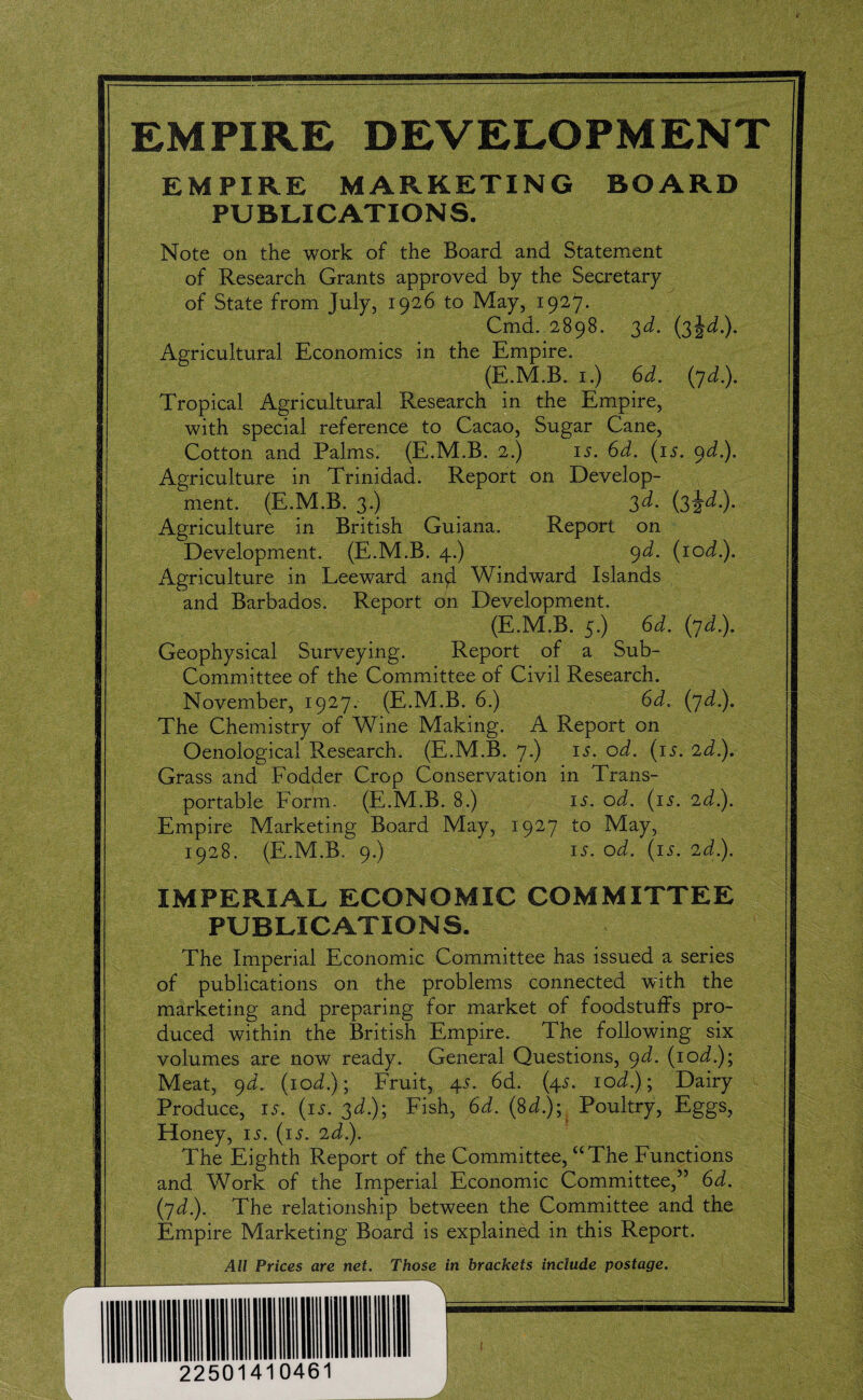 EMPIRE DEVELOPMENT EMPIRE MARKETING BOARD PUBLICATIONS. Note on the work of the Board and Statement of Research Grants approved by the Secretary of State from July, 1926 to May, 1927. Cmd. 2898. 3d. (3^d). Agricultural Economics in the Empire. (E.M.B. 1.) 6d. (yd.). Tropical Agricultural Research in the Empire, with special reference to Cacao, Sugar Cane, Cotton and Palms. (E.M.B. 2.) is. 6d. (is. 9d). Agriculture in Trinidad. Report on Develop¬ ment. (E.M.B. 3.) 3d. (3^d). Agriculture in British Guiana, Report on Development. (E.M.B. 4.) 9d- (10d.). Agriculture in Leeward and Windward Islands and Barbados. Report on Development. (E.M.B. 5.) 6d. (yd.). Geophysical Surveying. Report of a Sub- Committee of the Committee of Civil Research. November, 1927. (E.M.B. 6.) 6d. (yd.). The Chemistry of Wine Making. A Report on Oenological Research. (E.M.B. 7.) is. od. (is. 2d.). Grass and Fodder Crop Conservation in Trans¬ portable Form. (E.M.B. 8.) 15. od. (is. 2d.). Empire Marketing Board May, 1927 to May, 1928. (E.M.B. 9.) is. od. (is. 2d). IMPERIAL ECONOMIC COMMITTEE PUBLICATIONS. The Imperial Economic Committee has issued a series of publications on the problems connected with the marketing and preparing for market of foodstuffs pro¬ duced within the British Empire. The following six volumes are now ready. General Questions, 9d. (iod); Meat, 9d. (10d); Fruit, 45. 6d. (45. iod); Dairy Produce, 15. (is. 3d); Fish, 6d. (3d); Poultry, Eggs, Honey, 15. (is. 2d). The Eighth Report of the Committee, “The Functions and Work of the Imperial Economic Committee,” 6d. (yd). The relationship between the Committee and the Empire Marketing Board is explained in this Report. All Prices are net. Those in brackets include postage.