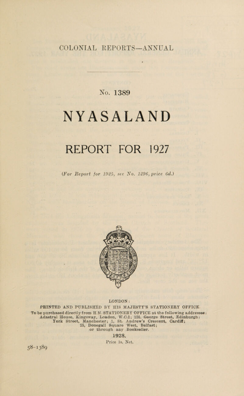 No. 1389 NYASALAND REPORT FOR 1927 (.For Report for 1925, see No. 1296, price 6d.) LONDON: PRINTED AND PUBLISHED BY HIS MAJESTY’S STATIONERY OFFICE. To be purchased directly from H.M. STATIONERY OFFICE at the following addressee Adastral House, Kingsway, London, W.C.2; 120. George Street, Edinburgh; York Street, Manchester; 1, St. Andrew’s Crescent, Cardiff; 15, Donegall Square West, Belfast; or through any Bookseller. 1928. Price Is. Net. 58-1389