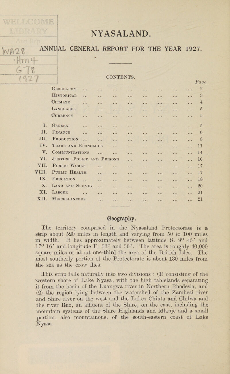 NYASALAND. Wat ANNUAL GENERAL REPORT FOR THE YEAR 1927. .il M WWJL | f rtf ! f 1 -'I A (y (t* 1 4-? 7 1 f CONTENTS. Page. Geography ... ... ... ... ... ... ... ... 2 Historical ... ... ... ... ... ... ... ... 3 Climate ... ... ... ... ... ... ... ... 4 Languages ... ... ... ... ... ... ... ... 5 Currency ... ... ... ... ... ... ... ... 5 I. General ... ... ... ... ... ... ... ... 5 II. Finance ... ... ... ... ... ... ... ... 6 III. Production ... ... ... ... ... ... ... ... 8 IV. Trade and Economics ... ... ... ... ... ... 11 V. Communications ... ... ... ... ... ... ... 14 VI. Justice, Police and Prisons ... ... ... ... ... 16 VII. Public Works ... ... ... ... ... ... ... 17 VIII. Public Health ... ... ... ... ... ... ... 17 IX. Education ... ... ... ... ... ... ... ... 18 X. Land and Survey ... ... ... ... ... ... ... 20 XI. Labour ... ... ... ... ... ... ... ... 21 XII. Miscellaneous ... ... ... ... ... ... ... 21 Geography. The territory comprised in the Nyasaland Protectorate is a strip about 5*20 miles in length and varying from 50 to 100 miles in width. It lies approximately between latitude S. 9° 45' and 17° 16' and longitude E. 33° and 36°. The area is roughly 40,000 square miles or about one-third the area of the British Isles. The most southerly portion of the Protectorate is about 130 miles from the sea as the crow flies. This strip falls naturally into two divisions : (1) consisting of the 'western shore of Lake Nyasa, with the high tablelands separating it from the basin of the Luangwa river in Northern Rhodesia, and (2) the region lying between the watershed of the Zambesi river and Shire river on the west and the Lakes Chiuta and Chilwa and the river Ruo, an affluent of the Shire, on the east, including the mountain systems of the Shire Highlands and Mlanje and a small portion, also mountainous, of the south-eastern coast of Lake Nyasa.