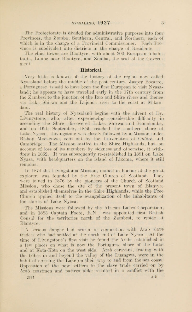 The Protectorate is divided for administrative purposes into four Provinces, the Zomba, Southern, Central, and Northern, each of which is in the charge of a Provincial Commissioner. Each Pro¬ vince is subdivided into districts in the charge of Residents. The chief towns are Blantyre, with about 300 European inhabi¬ tants, Limbe near Blantyre, and Zomba, the seat of the Govern¬ ment. Historical. Very little is known of the history of the region now called Nyasaland before the middle of the past century. Jasper Bocarro, a Portuguese, is said to have been the first European to visit Nyasa¬ land ; he appears to have travelled early in the 17th century from the Zambesi to the junction of the Euo and Shire rivers and thence via Lake Shirwa and the Lujenda river to the coast at Mikan- dani. The real history of Nyasaland begins with the advent of Dr. Livingstone, who, after experiencing considerable difficulty in ascending the Shire, discovered Lakes Shirwa and Pamalombe, and on 16th September, 1859, reached the southern shore of Lake Nyasa. Livingstone wTas closely followed by a Mission under Bishop Mackenzie, sent out by the Universities of Oxford and Cambridge. The Mission settled in the Shire Highlands, but, on account of loss of its members by sickness and otherwise, it with¬ drew in 1862. It was subsequently re-established in 1881 on Lake Nyasa, with headquarters on the island of Likoma, where it still remains. In 1874 the Livingstonia Mission, named in honour of the great explorer, was founded by the Free Church of Scotland. They were joined in 1876 by the pioneers of the Church of Scotland Mission, who chose the site of the present town of Blantyre and established themselves in the Shire Highlands, while the Free Church applied itself to the evangelization of the inhabitants of the shores of Lake Nyasa. The Missions were followed by the African Lakes Corporation, and m 1883 Captain Foote, R.N., was appointed first British Consul for the territories north of the Zambesi, to reside at Blantyre. A serious danger had arisen in connection w7ith Arab slave traders who had settled at the north end of Lake Nyasa. At the time of Livingstone’s first visit he found the Arabs established in a few places on what is now the Portuguese shore of the Lake and at Kota-Kota on the west side. Arab caravans, trading with the tribes in and beyond the valley of the Luangwa, were in the habit of crossing the Lake on their way to and from the sea coast. Opposition of the new settlers to the slave trade carried on by Arab coastmen and natives alike resulted in a conflict with the 2337