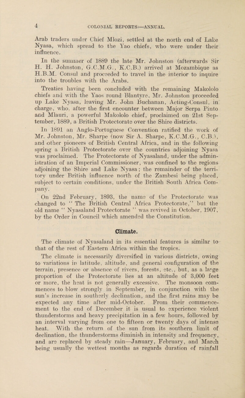 Arab traders under Chief Mlozi, settled at the north end of Lake Nyasa, which spread to the Yao chiefs, who were under their influence. In the summer of 1889 the late Mr. Johnston (afterwards Sir H. H. Johnston, G.C.M.G., K.C.B.) arrived at Mozambique as H.B.M. Consul and proceeded to travel in the interior to inquire into the troubles with the Arabs. Treaties having been concluded with the remaining Makololo chiefs and with the Yaos round Blantyre, Mr. Johnston proceeded up Lake Nyasa, leaving Mr. John Buchanan, Acting-Consul, in charge, who. after the first encounter between Major Serpa Pinto and Mlauri, a powerful Makololo chief, proclaimed on 21st Sep¬ tember, 1889, a British Protectorate over the Shire districts. In 1891 an Anglo-Portuguese Convention ratified the work of Mr. Johnston, Mr. Sharpe (now Sir A. Sharpe, K.C.M.G., C.B.), and other pioneers of British Central Africa, and in the following spring a British Protectorate over the countries adjoining Nyasa was proclaimed. The Protectorate of Nyasaland, under the admin¬ istration of an Imperial Commissioner, was confined to the regions adjoining the Shire and Lake Nyasa; the remainder of the terri¬ tory under British influence north of the Zambesi being placed, subject to certain conditions, under the British South Africa Com¬ pany. On 22nd February, 1893, the name of the Protectorate was changed to “ The British Central Africa Protectorate,” but the old name “ Nyasaland Protectorate ” was revived in October, 1907, by the Order in Council which amended the Constitution. Climate. The climate of Nyasaland in its essential features is similar to- that of the rest of Eastern Africa within the tropics. The climate is necessarily diversified in various districts, owing to variations in latitude, altitude, and general configuration of the terrain, presence or absence of rivers, forests, etc., but, as a large proportion of the Protectorate lies at an altitude of 3,000 feet or more, the heat is not generally excessive. The monsoon com¬ mences to blow strongly in September, in conjunction with the sun’s increase in southerly declination, and the first rains may be expected any time after mid-October. From their commence¬ ment to the end of December it is usual to experience violent thunderstorms and heavy precipitation in a few hours, followed by an interval varying from one to fifteen or twenty days of intense heat. With the return of the sun from its southern limit of declination, the thunderstorms diminish in intensity and frequency, and are replaced by steady rain—January, February, and March being usually the wettest months as regards duration of rainfall