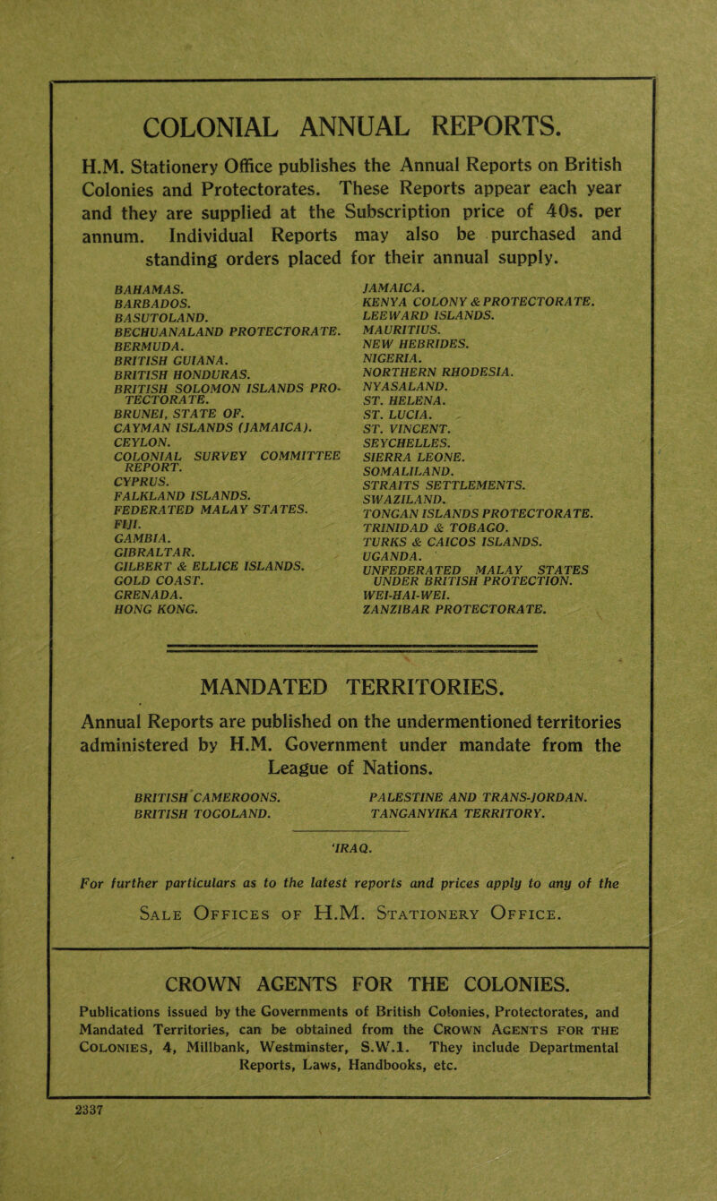 COLONIAL ANNUAL REPORTS. H.M. Stationery Office publishes the Annual Reports on British Colonies and Protectorates. These Reports appear each year and they are supplied at the Subscription price of 40s. per annum. Individual Reports may also be purchased and standing orders placed for their annual supply. BAHAMAS. BARBADOS. BASUTOLAND. BECHUANALAND PROTECTORATE. BERMUDA. BRITISH GUIANA. BRITISH HONDURAS. BRITISH SOLOMON ISLANDS PRO- TECTORATE. BRUNEI, STATE OF. CAYMAN ISLANDS (JAMAICA). CEYLON. COLONIAL SURVEY COMMITTEE REPORT. CYPRUS. FALKLAND ISLANDS. FEDERATED MALAY STATES. FIJI. GAMBIA. GIBRALTAR. GILBERT & ELLICE ISLANDS. GOLD COAST. GRENADA. HONG KONG. JAMAICA. KENYA COLONY & PROTECTORATE. LEEWARD ISLANDS. MAURITIUS. NEW HEBRIDES. NIGERIA. NORTHERN RHODESIA. NYASALAND. ST. HELENA. ST. LUCIA. ST. VINCENT. SEYCHELLES. SIERRA LEONE. SOMALILAND. STRAITS SETTLEMENTS. SWAZILAND. TONGAN ISLANDS PROTECTORATE. TRINIDAD & TOBAGO. TURKS & CAICOS ISLANDS. UGANDA. UNFEDERATED MALAY STATES UNDER BRITISH PROTECTION. WEI-HAI-WEI. ZANZIBAR PROTECTORATE. MANDATED TERRITORIES. Annual Reports are published on the undermentioned territories administered by H.M. Government under mandate from the League of Nations. BRITISH CAMEROONS. PALESTINE AND TRANS-JORDAN. BRITISH TOGOLAND. TANGANYIKA TERRITORY. ‘IRAQ. For further particulars as to the latest reports and prices apply to any of the Sale Offices of H.M. Stationery Office. CROWN AGENTS FOR THE COLONIES. Publications issued by the Governments of British Colonies, Protectorates, and Mandated Territories, can be obtained from the Crown Agents for the Colonies, 4, Millbank, Westminster, S.W.l. They include Departmental Reports, Laws, Handbooks, etc. 2337