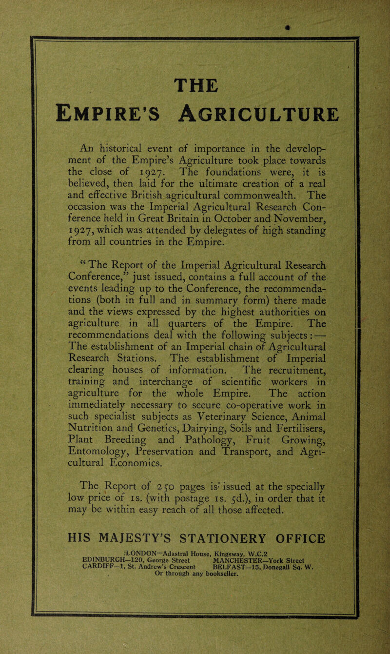 THE Empires Agriculture An historical event of importance in the develop¬ ment of the Empire’s Agriculture took place towards the close of 1927. The foundations were, it is believed, then laid for the ultimate creation of a real and effective British agricultural commonwealth. The occasion was the Imperial Agricultural Research Con¬ ference held in Great Britain in October and November, 1927, which was attended by delegates of high standing from all countries in the Empire. c< The Report of the Imperial Agricultural Research Conference,” just issued, contains a full account of the events leading up to the Conference, the recommenda¬ tions (both in full and in summary form) there made and the views expressed by the highest authorities on agriculture in all quarters of the Empire. The recommendations deal with the following subjects:—■ The establishment of an Imperial chain of Agricultural Research Stations. The establishment of Imperial clearing houses of information. The recruitment, training and interchange of scientific workers in agriculture for the whole Empire. The action immediately necessary to secure co-operative work in such specialist subjects as Veterinary Science, Animal Nutrition and Genetics, Dairying, Soils and Fertilisers, Plant Breeding and Pathology, Fruit Growing, Entomology, Preservation and Transport, and Agri¬ cultural Economics. The Report of 250 pages is issued at the specially low price of is. (with postage is. 5d.), in order that it may be within easy reach of all those affected. HIS MAJESTY'S STATIONERY OFFICE ? LONDON™ Adastral House, Kingsway, W.C.2 EDINBURGH-120, George Street MANCHESTER-York Street CARDIFF—1, St. Andrew’s Crescent BELFAST—15, Donegall Sq. W.