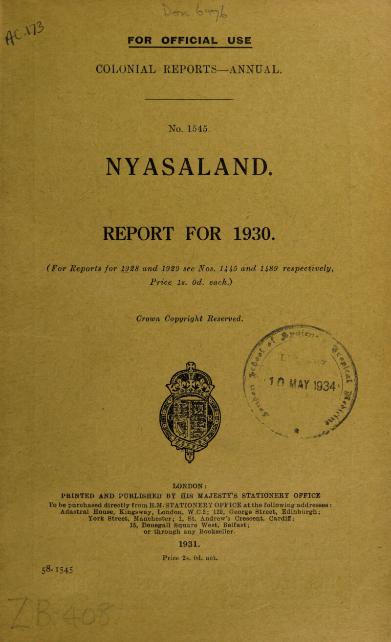 VO I Xl3> COLONIAL REPORTS—ANNUAL. No. 1545. NYASALAND. '• ' - ‘ ' ; :> 'v REPORT FOR 1930. (For Reports for 1928 and 1929 see Nos. 1445 and 1489 respectively, Price Is. Od. each) LONDON: PRINTED AND PUBLISHED BY HIS MAJESTY’S STATIONERY OFFICE To be purchased directly from H.M. STATIONERY OFFICE at the following addresses : Adastral House, Kingsway, London, W.C.2; 120, George Street, Edinburgh; York Street, Manchester; 1, St. Andrew’s Crescent, Cardiff; 15, Donegall Square West, Belfast; or through any Bookseller. 1931. 8-1545