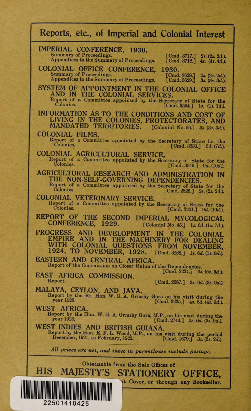 Reports, etc., of Imperial and Colonial Interest IMPERIAL CONFERENCE, 1930. Summary of Proceedings. [Cmd. 3717.] 2s. (2s. 2d.). Appendices to the Summary of Proceedings. [Cmd. 3718.] 4s. (4s. 4 d'). COLONIAL OFFICE CONFERENCE, 1930. Summary of Proceedings. [Cmd. 3628.] 2s. (2s. 2dX Appendices to the Summary of Proceedings. [Cmd. 3629.] 3s. (3s. 3d.). SYSTEM OF APPOINTMENT IN THE COLONIAL OFFICE AND IN THE COLONIAL SERVICES. Report of a Committee appointed by the Secretary of State for th© Colonies* [Cmd. 3554.] Is. (Is. Id.). INFORMATION AS TO THE CONDITIONS AND COST OF LIVING IN THE COLONIES, PROTECTORATES, AND MANDATED TERRITORIES. [Colonial No. 56.] 3s. (3s. 3d.). COLONIAL FILMS, Report of a Committee appointed by the Secretary of State for the Colonies* [Cmd. 3630.] 6d. {Id.). COLONIAL AGRICULTURAL SERVICE. a Committee appointed by the Secretary of State for the Colonies- [Cmd. 3049.] 9d. (10d.). AGRICULTURAL RESEARCH AND ADMINISTRATION IN THE NON-SELF-GOVERNING DEPENDENCIES. Report of a Committee appointed by the Secretary of State for the Colonies- [Cmd. 2825.] 2s. (2s. 2d.). COLONIAL VETERINARY SERVICE. Report of a Committee appointed by the Secretary of State for the Colonies. [Cmd. 3261.] 9d. (10d.). REPORT OF THE SECOND IMPERIAL MYCOLOGICAL CONFERENCE, 1929. [Colonial No 45.] Is. C,d. (Is. Id.). PROGRESS AND DEVELOPMENT IN THE COLONIAL EMPIRE AND IN THE MACHINERY FOR DEALING WITH COLONIAL QUESTIONS FROM NOVEMBER, - 1924, TO NOVEMBER, 1928. [Cmd.3268.] is. 6d. (is. 8d.). EASTERN AND CENTRAL AFRICA. Report of the Commission on Closer Union of the Dependencies. EAST AFRICA COMMISSION. [Cmd. 3234.] 6s.f6s.5d.). Report- [Cmd. 2387.] 3s. 6d. (3s. 9d.). MALAYA, CEYLON, AND JAVA. Report by the Rt. Hon. W. G. A. Ormsby Gore on his visit during the year 1928. [Cmd. 3235.] 4s. 6d. (4s. 9d.). WEST AFRICA. Report by the Hon. W. G. A. Ormsby Gore, M.P., on his visit during the year 1926. [Cmd. 2744.] 3s. 6d. (3s. 9d.). WEST INDIES AND BRITISH GUIANA. Report by the Hon. E. P. L. Wood, M.P., on his visit during the period December, 1921, to February, 1922. [Cmd. 1679.] 3s. (3s. 2d.). All prices are net, and those in parentheses include postage. Obtainable from the Sale Offices of HIS MAJESTY’S STATIONERY OFFICE, ^t Cover, or through any Bookseller. 22501410425