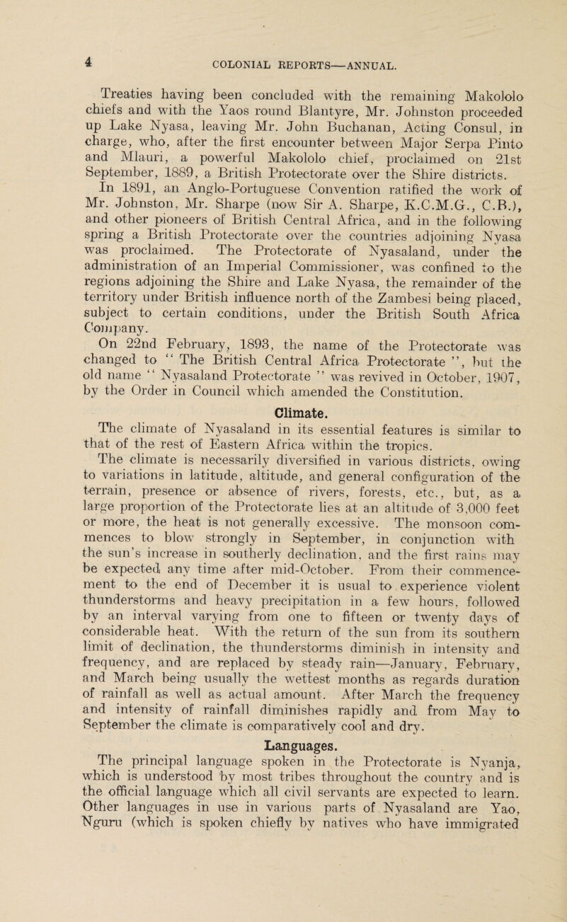 Treaties having been concluded with the remaining Mako]olo chiefs and with the Yaos round Blantyre, Mr. Johnston proceeded up Lake Nyasa, leaving Mr. John Buchanan, Acting Consul, in charge, who, after the first encounter between Major Serpa Pinto and Mlauri, a powerful Makololo chief, proclaimed on 21st September, 1889, a British Protectorate over the Shire districts. In 1891, an Anglo-Portuguese Convention ratified the work of Mr. Johnston, Mr. Sharpe (now Sir A. Sharpe, K.C.M.G., C.B.), and other pioneers of British Central Africa, and in the following spring a British Protectorate over the countries adjoining Nyasa was proclaimed. The Protectorate of Nyasaland, under the administration of an Imperial Commissioner, w7as confined to the regions adjoining the Shire and Lake Nyasa, the remainder of the territory under British influence north of the Zambesi being placed, subject to certain conditions, under the British South Africa Company. On 22nd February, 1893, the name of the Protectorate was changed to “ The British Central Africa Protectorate ”, hut the old name “ Nyasaland Protectorate ” was revived in October, 1907, by the Order in Council which amended the Constitution. Climate. The climate of Nyasaland in its essential features is similar to that of the rest of Eastern Africa within the tropics. The climate is necessarily diversified in various districts, owing to variations in latitude, altitude, and general configuration of the terrain, presence or absence of rivers, forests, etc., but, as a large proportion of the Protectorate lies at an altitude of 3,000 feet or more, the heat is not generally excessive. The monsoon com¬ mences to blow strongly in September, in conjunction with the sun’s increase in southerly declination, and the first rains may be expected any time after mid-October. From their commence¬ ment to the end of December it is usual to experience violent thunderstorms and heavy precipitation in a few hours, followed by an interval varying from one to fifteen or twenty days of considerable heat. With the return of the sun from its southern limit of declination, the thunderstorms diminish in intensity and frequency, and are replaced by steady rain—January, February, and March being usually the wettest months as regards duration of rainfall as well as actual amount. After March the frequency and intensity of rainfall diminishes rapidly and from May to September the climate is comparatively cool and dry. Languages. The principal language spoken in the Protectorate is Nyanja, which is understood 'by most tribes throughout the country and is the official language which all civil servants are expected to learn. Other languages in use in various parts of Nyasaland are Yao, Nguru (which is spoken chiefly by natives who have immigrated