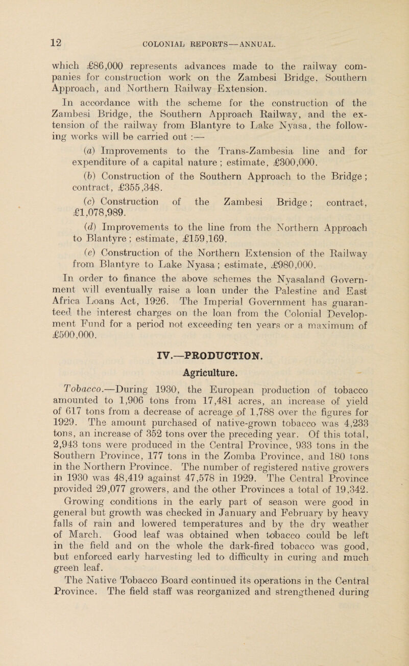 which £86,000 represents advances made to the railway com¬ panies for construction work on the Zambesi Bridge, Southern Approach, and Northern Bailway Extension. In accordance with the scheme for the construction of the Zambesi Bridge, the Southern Approach Bailwav, and the ex¬ tension of the railway from Blantyre to Lake Nyasa, the follow¬ ing works will be carried out :— (a) Improvements to the Tlans-Zambesia line and for expenditure of a capital nature ; estimate, ,1300,000. (b) Construction of the Southern Approach to the Bridge ; contract, £355,348. (c) Construction of the Zambesi Bridge; contract, £1,078,989. {d) Improvements to the line from the Northern Approach to Blantyre; estimate, £159,169. (c) Construction of the Northern Extension of the Bailway from Blantyre to Lake Nyasa; estimate, £980,000. In order to finance the above schemes the Nyasaland Govern - ment will eventually raise a loan under the Palestine and East Africa Loans Act, 1926. The Imperial Government has guaran¬ teed the interest charges on the loan from the Colonial Develop¬ ment Fund for a period not exceeding ten years or a maximum of £500,000. IV.—PRODUCTION. Agriculture. Tobacco.—During 1930, the European production of tobacco amounted to 1,906 tons from 17,481 acres, an increase of yield of 617 tons from a decrease of acreage of 1,788 over the figures for 1929. The amount purchased of native-grown tobacco was 4,233 tons, an increase of 352 tons over the preceding year. Of this total, 2,943 tons were produced in the Central Province, 933 tons in the Southern Province, 177 tons in the Zomba Province, and 180 Ions in the Northern Province. The number of registered native growers in 1930 was 48,419 against 47,578 in 1929. The Central Province provided 29,077 growers, and the other Provinces a total of 19,342. Growing conditions in the early part of season were good in general but growth was checked in January and February by heavy falls of rain and lowered temperatures and by the dry weather of March. Good leaf was obtained when tobacco could be left in the field and on the whole ithe dark-fired tobacco was good, but enforced early harvesting led to difficulty in curing and much green leaf. The Native Tobacco Board continued its operations in the Central Province. The field staff was reorganized and strengthened during