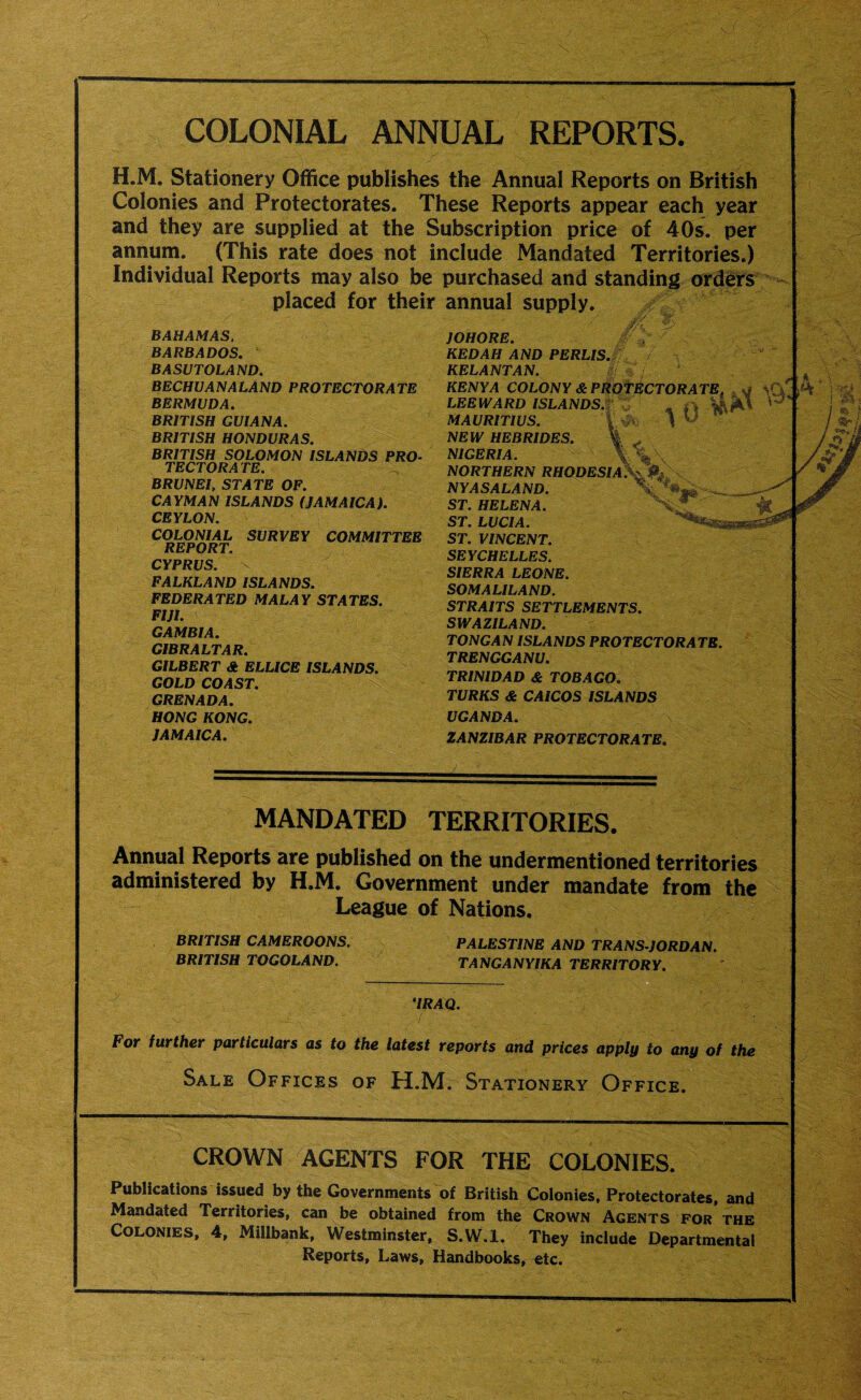 COLONIAL ANNUAL REPORTS. H.M. Stationery Office publishes the Annual Reports on British Colonies and Protectorates. These Reports appear each year and they are supplied at the Subscription price of 40s. per annum. (This rate does not include Mandated Territories.) Individual Reports may also be purchased and standing orders placed for their annual supply. BAHAMAS. BARBADOS. BASUTOLAND. BECHUANALAND PROTECTORATE BERMUDA. BRITISH GUIANA. BRITISH HONDURAS. BRITISH SOLOMON ISLANDS PRO¬ TECTORATE. BRUNEI, STATE OF. CAYMAN ISLANDS (JAMAICA). CEYLON. COLONIAL SURVEY COMMITTEE REPORT. CYPRUS. FALKLAND ISLANDS. FEDERATED MALAY STATES. FIJI. GAMBIA. GIBRALTAR. GILBERT A ELLICE ISLANDS. GOLD COAST. GRENADA. HONG KONG. JAMAICA. JOHORE. KEDAH AND PERLIS KELANTAN. KENYA COLONY & LEEWARD ISLANDS. MAURITIUS. NEW HEBRIDES. NIGERIA. NORTHERN RHODESI NYASALAND. ST. HELENA. ST. LUCIA. ST. VINCENT. SEYCHELLES. SIERRA LEONE. SOMALILAND. STRAITS SETTLEMENTS. SWAZILAND. r TONG AN ISLANDS PROTECTORATE. TRENGGANU. TRINIDAD & TOBAGO. TURKS & CAICOS ISLANDS UGANDA. ZANZIBAR PROTECTORATE. iL MANDATED TERRITORIES. Annual Reports are published on the undermentioned territories administered by H.M. Government under mandate from the League of Nations. BRITISH CAMEROONS. PALESTINE AND TRANS-JORDAN. BRITISH TOGOLAND. TANGANYIKA TERRITORY. ‘IRAQ. For further particulars as to the latest reports and prices apply to any of the Sale Offices of H.M. Stationery Office. CROWN AGENTS FOR THE COLONIES. Publications issued by the Governments of British Colonies, Protectorates, and Mandated Territories, can be obtained from the Crown Agents for the Colonies, 4, Millbank, Westminster, S.W.l. They include Departmental Reports, Laws, Handbooks, etc.