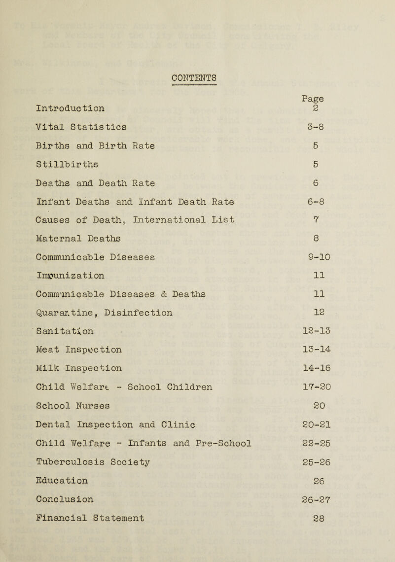 CONTENTS Page Introduction 2 Vital Statistics 3-8 Births and Birth Rate 5 Stillbirths 5 Deaths and Death Rate 6 Infant Deaths and Infant Death Rate 6-8 Causes of Death* International List 7 Maternal Deaths 8 Communicable Diseases 9-10 Immunization 11 Communicable Diseases & Deaths 11 Quarantine, Disinfection 12 Sanitation 12-13 Meat Inspection 13-14 Milk Inspection 14-16 Child Welfart - School Children 17-20 School Nurses 20 Dental Inspection and Clinic 20-21 Child Welfare - Infants and Pre-School 22-25 Tuberculosis Society 25-26 Education 26 Conclusion 26-27 Financial Statement 28