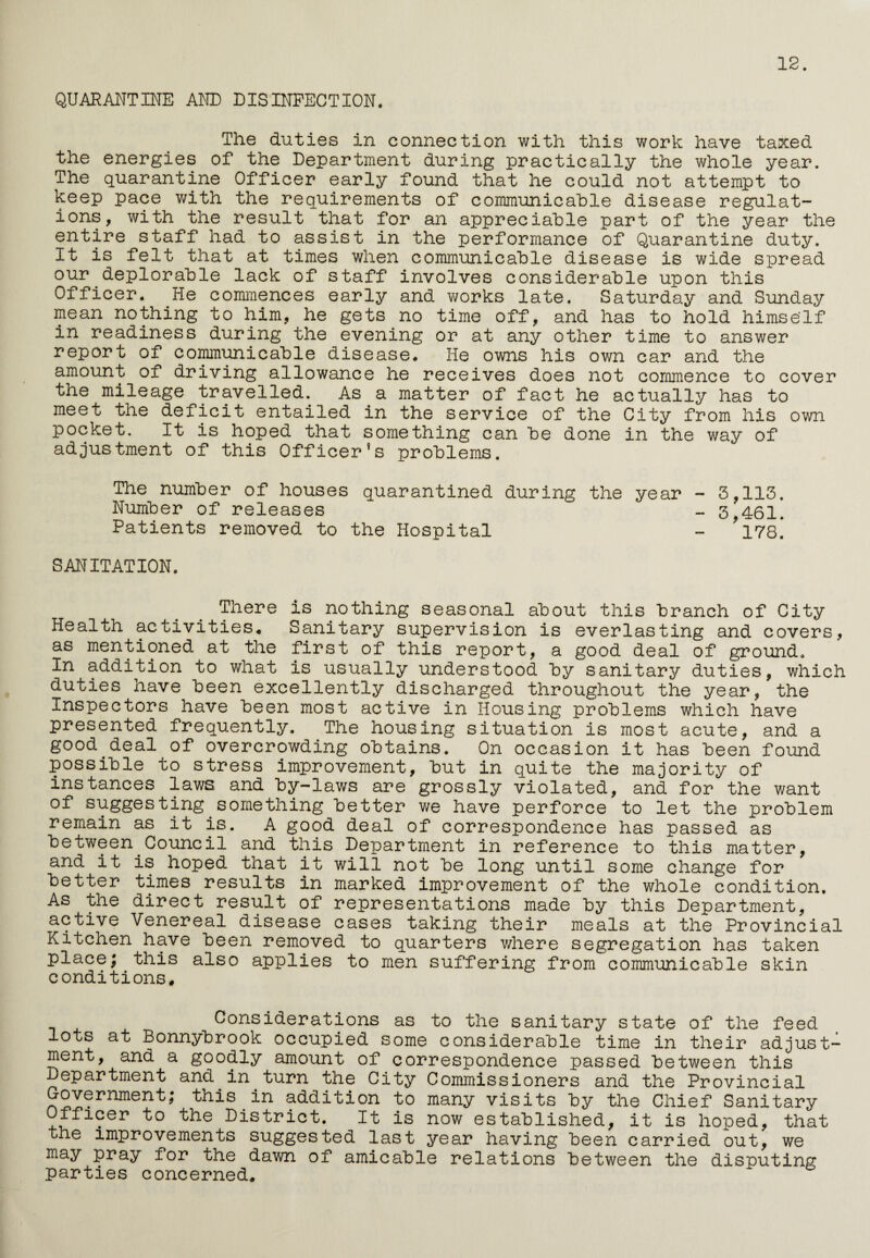 12. QUARANTINE AND DISINFECTION. The duties in connection with this work have taxed the energies of the Department during practically the whole year. The quarantine Officer early found that he could not attempt to keep pace with the requirements of communicable disease regulat¬ ions, with the result that for an appreciable part of the year the entire staff had to assist in the performance of Quarantine duty. It is felt that at times when communicable disease is wide spread our deplorable lack of staff involves considerable upon this Officer. He commences early and works late. Saturday and Sunday mean nothing to him, he gets no time off, and has to hold himself in readiness during the evening or at any other time to answer report of communicable disease. He owns his own car and the amount of driving allowance he receives does not commence to cover the mileage travelled. As a matter of fact he actually has to meet the deficit entailed in the service of the City from his own pocket. It is hoped that something can be done in the way of adjustment of this Officer’s problems. The number of houses quarantined during the year - 3,113. Number of releases - 3?461. Patients removed to the Hospital - *178. SANITATION. There is nothing seasonal about this branch of City Health activities* Sanitary supervision is everlasting and covers, as mentioned at the first of this report, a good deal of ground. In addition to what is usually understood by sanitary duties, which duties have been excellently discharged throughout the year, the Inspectors have been most active in Housing problems which have presented frequently. The housing situation is most acute, and a good deal of overcrowding obtains. On occasion it has been found possible to stress improvement, but in quite the majority of instances laws and by-laws are grossly violated, and for the want of suggesting something better we have perforce to let the problem remain as it is. A good deal of correspondence has passed as between Council and this Department in reference to this matter, and it is hoped that it will not be long until some change for better times results in marked improvement of the whole condition. As the direct result of representations made by this Department, active Venereal disease cases taking their meals at the Provincial Kitchen have been removed to quarters where segregation has taken place; this also applies to men suffering from communicable skin conditions* Cooperations as to the sanitary state of the feed lots at Bonnybrook occupied some considerable time in their adjust¬ ment, and a goodly amount of correspondence passed between this Department and in turn the City Commissioners and the Provincial Government; this in addition to many visits by the Chief Sanitary Officer to the District. It is now established, it is hoped, that the improvements suggested last year having been carried out, we may pray for the dawn of amicable relations between the disputing parties concerned*