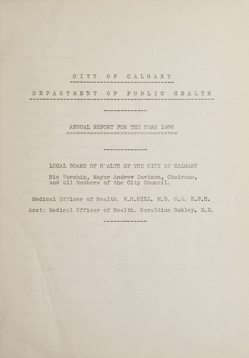 CITY OF CALGARY DEPARTMENT OF PUBLIC HEALTH ANNUAL REPORT FOR THE YEAR 1936 LOCAL BOARD OF HEALTH OF THE CITY OF CALGARY His Worship, Mayor Andrew Davison, Chairman, and all Members of the City Council. Medical Officer of Health. W, H. HILL. M. D. D.P.H.