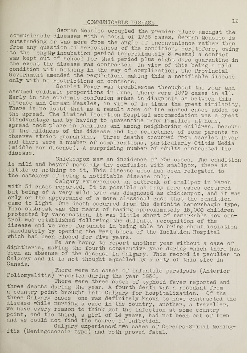 12 German Measles occupied the premier place amongst the communicable diseases with a total of 1736 cases, German Measles is outstanding or was more from the angle of inconvenience rather than from any question of seriousness of the condition. Heretofore, owing to the lengtiy incubation period (approximately 3 weeks) a contact wa° kept out of school for that period plus eight days quarantine in the event the disease was contracted In view of this being a mild condition with nothing in the way of complication, The Provincial Government amended the regulations making this a notifiable disease only with no restrictions on contacts. Scarlet Fever was troublesome throughout the year and assumed epidemic proportions in June, There were 1279 cases in all. Early in the epidemic confusion arose in diagnosis as between this disease and German Measles, in view of in times the great similarity. There is no doubt.that as a result some of the missed cases added to the spread. The limited Isolation Hospital accommodation was a great disadvantage and by having to quarantine many families at home, spread took place in families and among neighboring children, because of the mildness of the disease and the reluctance of some parents to observe strict quarantine. Three deaths occurred from scarlet fever and there were a number of complications, particularly Otitis Media (middle ear disease). A surprising number of adults contracted the disease. Chickenpox saw an incidence of 736 cases. The condition is mild and beyond possibly the confusion with smallpox, there is .little or nothing to it. This disease also has been relegated to the category of being a notifiable disease only. Calgary experienced an outbreak of smallpox in March with 34 cases reported. It is possible as many more cases occurred but being of a very mild type was diagnosed as chickenpox, and it was only on the appearance of a more classical case that the condition came to light One death occurred from the definite hemorrhagic type. This outbreak was.the.means of having approximately 15,000 children protected by vaccination. It was little short of remarkable how con4- trol was established following the definite recognition of the disease and we were fortunate in being able to bring about isolation immediately by opening the West block of the Isolation Hospital which had been closed for five years. be are happy to report another year without a case of diphtheria, making the fourth consecutive year during which there has been an absense of the disease in Calgary. This record is peculier to Calgary and it is not thought equalled by a city of this size in Canada. There were no cases of infantile paralysis (Anterior Poliomyelitis) reported during the year 1936. There were three cases of typhoid fever reported and three deaths during the year. A fourth death was a resident from a country point brought into Calgary for hospitalization. Of the three Calgary cases one was definitely known to have contracted the disease while nursing a case in the country, another, a traveller, we.have every reason to think got the infection at some country point, and the third, a girl of 14 years, had not been out of town and we could not find the source of infection. Calgary experienced two cases of Cerebro-Spinal Mening¬ itis (Meningococcic type; and both proved fatal.