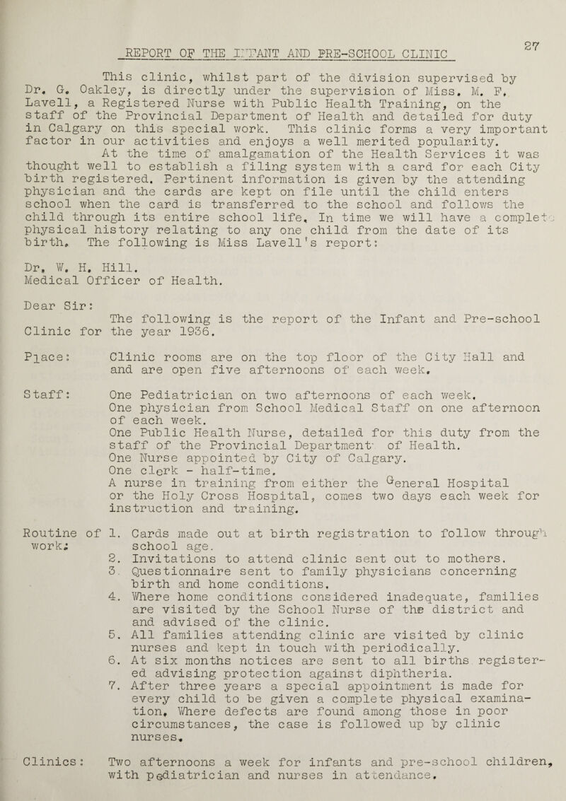 REPORT OF THE IHPANT AND PRE-SCHOOL CLINIC 27 This clinic, whilst part of the division supervised hy Dr. G. Oakley, is directly under the supervision of Miss. M. F, Lavell, a Registered Nurse with Public Health Training, on the staff of the Provincial Department of Health and detailed for duty in Calgary on this special work. This clinic forms a very important factor in our activities and enjoys a well merited popularity. At the time of amalgamation of the Health Services it was thought well to establish a filing system with a card for each City birth registered. Pertinent information is given by the attending physician and the cards are kept on file until the child enters school when the card is transferred to the school and follows the child through its entire school life. In time we will have a complet physical history relating to any one child from the date of its birth. The following is Miss Lavell?s report: Dr, W. H. Hill. Medical Officer of Health. Dear Sir: The following is the report of the Infant and Pre-school Clinic for the year 1936. Place: Clinic rooms are on the top floor of the City Hall and and are open five afternoons of each week. Staff: One Pediatrician on two afternoons of each week. One physician from School Medical Staff on one afternoon of each week. One Public Health Nurse, detailed for this duty from the staff of the Provincial Department' of Health. One Nurse appointed by City of Calgary. One clerk - half-time. A nurse in training from either the General Hospital or the Holy Cross Hospital, comes two days each week for instruction and training. Routine of 1. work; 2. 3. 4. 5. 6. 7. Cards made out at birth registration to follow through school age. Invitations to attend clinic sent out to mothers. Questionnaire sent to family physicians concerning birth and home conditions. Where home conditions considered inadequate, families are visited by the School Nurse of the district and and advised of the clinic. All families attending clinic are visited by clinic nurses and kept in touch with periodically. At six months notices are sent to all births register¬ ed advising protection against diphtheria. After three years a special appointment is made for every child to be given a complete physical examina¬ tion, Where defects are found among those in poor circumstances, the case is followed up by clinic nurses. Clinics: Two afternoons a week for infants and pre-school children with pediatrician and nurses in attendance.
