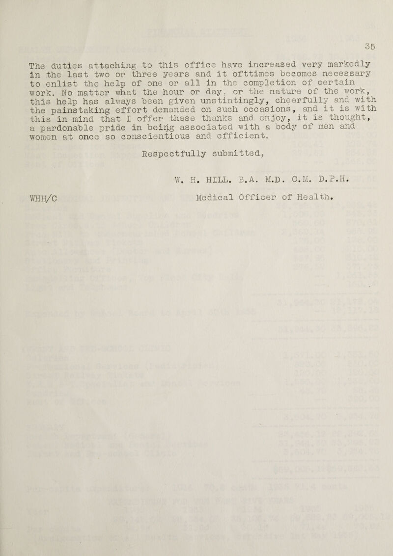 35 The duties attaching to this office have increased very markedly in the last two or three years and it ofttimes becomes necessary to enlist the help of one or all in the completion of certain work. No matter what the hour or day, or the nature of the work, this help has always been given unstintingly, cheerfully and with the painstaking effort demanded on such occasions, and it is with this in mind that I offer these thanks and enjoy, it is thought, a pardonable pride in being associated with a body of men and women at once so conscientious and efficient. Respectfully submitted, WHH/C W. H. HILL. B.A. M.D. C.M. D.P.H. Medical Officer of Health.