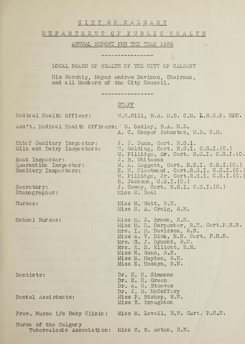 DEPARTMENT OF P U B L I C HEALTH ANNUAL REPORT FOR THE YEAR 1938 LOCAL BOARD OF HEALTH OF THE CITY OF CALGARY His Worship, Mayor Andrew Davison, Chairman, and all Members of the City Council. STAFF Medical Health Officer: W.H.Hill, B.A. M.D. C.M. L.R.C.P. DPH. Assft. Medical Health Officers: G. Oakley, B.A. M.D. A. C. Cooper Johnston, M.D. C.M. Chief Sanitary Inspector: Milk and Daily Inspectors: Meat Inspector: Quarantine Inspe ctor : Sanitary Inspectors: Secretary: Stenographer: J„ J. Dunn, Cert. R.S.I. W. Golding, Cert. R.S.I. C.S.I.(C.) Wo Pillidge, Sr. Cert. R.S.I. C.S.I.(C. J. B. Whiteoak W. A. Leggett, Cert. R.S.I. C.S.I.(C.) E. H. Floetvvood, Cert.R.S.I. C.S.I.(C.) W. Pillidge, Jr. Cert.R.S.I. C.S.I.(C.) R. Jackson, C.S.I.(C. ) J. Cowey, Cert. R.S.I. C.S.I.(C.) Miss E. Deal Nurses: Miss M. Watt, R.N. Miss S. A. Craig, R.N. School Nurses: Miss M. E. Brown, R.N. Miss M. E. Carpenter, R.N. Cert.P.H.N. Mrs. I. M. Davidson, R.N. Miss A. V. Dick, R.N. Cert. P.H.N. Mrs. S. J. Dymond, R.N. Mrs. E. S. Elliott, R.N. Miss N. Gunn, R.N. Miss M. Hayden, R.N. Miss E. Hoskyn, R.N. Dentists: Dr. E. H. Simmons Dr. E. H. Green Dr. A. C. Steeves Dr. J. M. McCaffery Dental Assistants: Miss P. Bishop, R.N. Miss E. Broughton Prov. Nurse i/c Baby Clinic: Miss M. Lavell, R.N. Cert. P.H.N. Nurse of the Calgary Tuberculosis Association: Miss H. B. Acton, R.N.