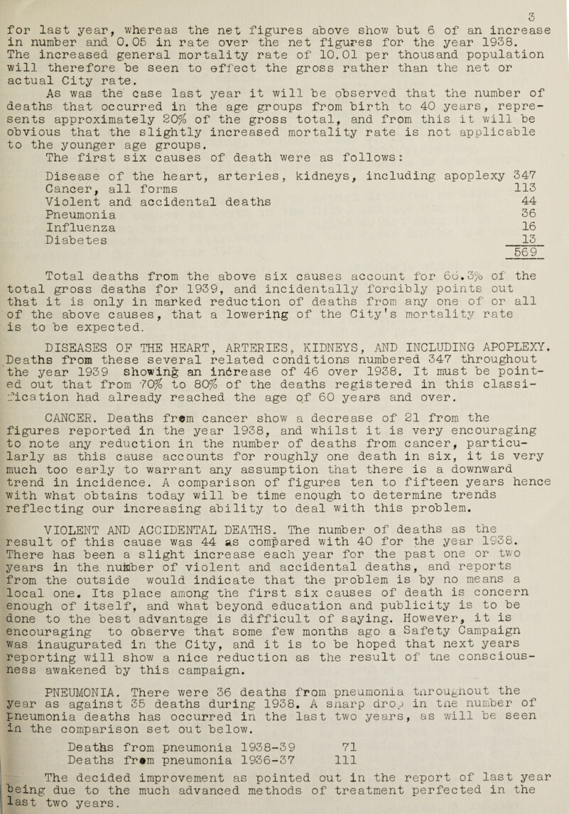 for last year, whereas the net figures above show but 6 of an increase in number and 0.05 in rate over the net figures for the year 1938. The increased general mortality rate of 10.01 per thousand population will therefore be seen to effect the gross rather than the net or actual City rate. As was the case last year it will be observed that the number of deaths that occurred in the age groups from birth to 40 years, repre¬ sents approximately 20% of the gross total, and from this it will be obvious that the slightly increased mortality rate is not applicable to the younger age groups. The first six causes of death were as follows: Disease of the heart, arteries, kidneys, including apoplexy 347 Cancer, all forms 113 Violent and accidental deaths 44 Pneumonia 36 Influenza 16 Diabetes 13 569 Total deaths from the above six causes account for 66.3c/0 of the total gross deaths for 1939, and incidentally forcibly points out that it is only in marked reduction of deaths from any one of or all of the above causes, that a lowering of the City’s mortality rate is to be expected. DISEASES OP THE HEART, ARTERIES, KIDNEYS, AND INCLUDING APOPLEXY. Deaths from these several related conditions numbered 347 throughout the year 1939 showing an increase of 46 over 1938. It must be point¬ ed out that from '70% to 80% of the deaths registered in this classi¬ fication had already reached the age of 60 years and over. CANCER. Deaths frem cancer show a decrease of 21 from the figures reported in the year 1938, and whilst it is very encouraging to note any reduction in the number of deaths from cancer, particu¬ larly as this cause accounts for roughly one death in six, it is very much too early to warrant any assumption that there is a downward trend in incidence. A comparison of figures ten to fifteen years hence with what obtains today will be time enough to determine trends reflecting our increasing ability to deal with this problem. VIOLENT AND ACCIDENTAL DEATHS. The number of deaths as the result of this cause was 44 as compared with 40 for the year 1938. There has been a slight increase each year for the past one or two years in the. nutober of violent and accidental deaths, and reports from the outside would indicate that the problem is by no means a local one. Its place among the first six causes of death is concern enough of itself, and what beyond education and publicity is to be done to the best advantage is difficult of saying. However, it is encouraging to observe that some few months ago a Safety Campaign was inaugurated in the City, and it is to be hoped that next years reporting will show a nice reduction as the result of the conscious¬ ness awakened by this campaign. PNEUMONIA. There were 36 deaths from pneumonia tnroughout the year as against 35 deaths during 1938. A snarp drop in tne number of pneumonia deaths has occurred in the last two years, as will be seen in the comparison set out below. Deaths from pneumonia 1938-39 71 Deaths fr#m pneumonia 1936-37 111 The decided improvement as pointed out in the report of last year being due to the much advanced methods of treatment perfected in the last two years.