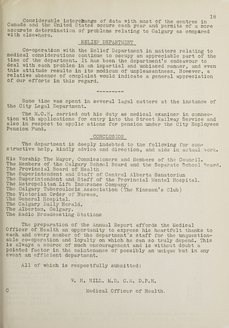 18 Considerable_interchange of data with most of the centres in Canada and the United States occurs each year and permits of a more accurate determination of problems relating to Calgary as compared with elsewhere. RELIEF DEPARTMENT Co-operation with the Relief .Department in matters relating to medical considerations continue to occupy an appreciable part of the time of the department. It has been the department’s endeavour to deal with each problem in an impartial and unbiased manner, and even this attitude results in its modicum of unpleasantness. However, a relative absence of complaint would indicate a general appreciation of our efforts in this regard. Some time was spent in several lagal matters at the instance of the City Legal Department. The M.O.H., carried out his duty as medical examiner in connec¬ tion with applications for entry into the Street Railway Service and also in respect to applic ations for pension under the City Employees Pension Fund. CONCLUSION The department is deeply indebted to the following for con¬ structive help, kindly advice and direction, and aids in actual work. His Worship The Mayor, Commissioners and Members of the Council. The Members of the Calgary School Board and the Separate School Board. The Provincial Board of Health The Superintendent and Staff of Central Alberta Sanatorium The Superintendent and Staff of the Provincial Mental Hospital. The Metropolitan Life Insurance Company. The Calgary Tuberculosis Association (The Kinsmen’s Club) The Victorian Order of Nurses. The General Hospital. The Calgary Daily Herald. The Albertan. Calgary. The Radio Broadcasting Stations The preparation of the Annual Report affords the Medical Officer of Health an opportunity to express his heartfelt thanks to each and every member of the department’s staff for the unquestion¬ able co-operation and loyalty on which he can so truly depend. This is always a source of much encouragement and is without doubt a pointed factor in the maintenance of possibly an unique but in any event an efficient department. All of which is respectfully submitted: V/. H. HILL. M.D. C.M. D.P.H. C Medical Officer of Health.