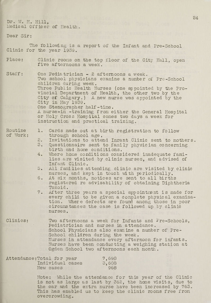 Dro W. H. Hill, Medical Officer of Health, Dear Sir: mi Hie following is a report of the Infant and Pre-School Clinic for the year 1939. Place: Clinic rooms on the top floor of the City Hall, open five afternoons a week. Staff: One Pediatrician - 2 afternoons a week. Two school physicians examine a number of Pre-School children during week. Three Public Health Nurses (one appointed by the Pro¬ vincial Department of Health, the other two by the City of Calgary.) A new nurse was appointed by the City in May 1939. One Stenographer half-time. A nurse-in -training from either the General Hospital or Holy Cross Hospital comes two days a week for instruction and practical training. Routine of Work: 1. Cards made out at birth registration to follow through school age. 20 Invitations to attend Inrant Clinic sent to mothers 3. Questionnaire sent to family physician concerning birth and home conditions, 4. Where home conditions considered inadequate fami¬ lies are visited by clinic nurses, and advised of Infant Clinic. 5. All families attending clinic are visited by clinic nurses, and kept in touch with periodically. 6. At six months, notices are sent to all births registered re advisability of obtaining Diphtheria Toxoid. 7. After three years a special appointment is made for every child to be given a complete physical examina tion. Where defects are found among those in poor circumstances the case is followed up by clinic nurses. Clinics: Two afternoons a week for Infants and tre-Schools, Pediatrician and nurses in attendance. School Physicians also examine a number of Pre- School children during the week. Nurses in attendance every afternoon for infants. Nurses have been conducting a weighing station at Ogden School two afternoons each month. Attendance :Total for year 7,698 Individual cases 3,608 New cases 968 Note: While the attendance for this year of the Clinic is not as large as last by 362, the home visits, due to the car and the extra nurse have been increased by 763. This has enabled us to keep the clinic rooms free from overcrowding.