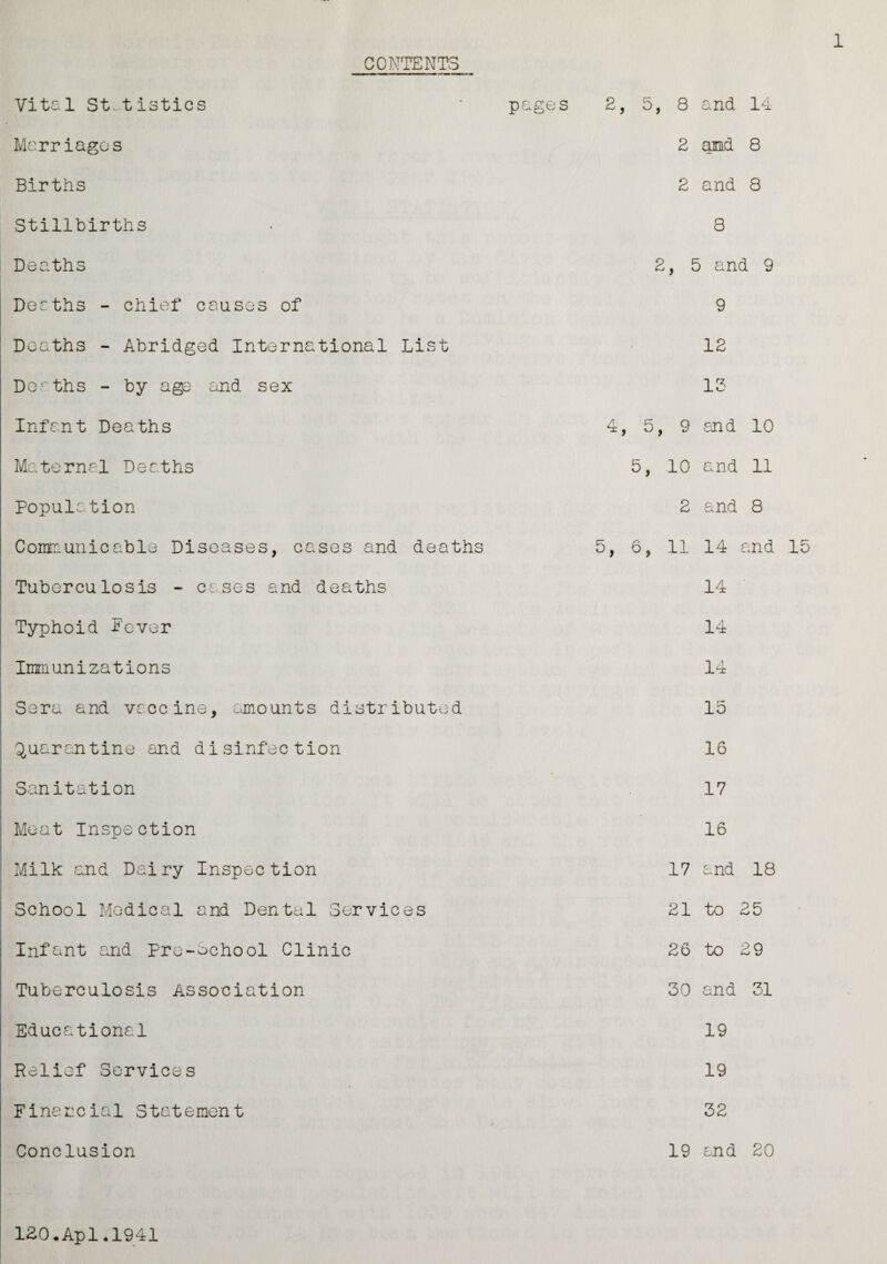 CONTENTS Vital Statistics Marriages Births Stillbirths pages 2, 5, 8 and 14 2 and 8 2 and 8 8 Deaths Deaths - chief causes of Deaths - Abridged International List Deeths - by age and sex Infant Deaths Maternal Deaths Population Communicable Diseases, cases and deaths Tuberculosis - cases and deaths Typhoid Fever Immunizations Sera and vaccine, amounts distributed Quarantine and disinfection Sanitation Meat Inspection Milk and Dairy Inspection School Medical and Dental Services Infant and Pre-school Clinic Tuberculosis Association Educational Relief Services Financial Statement Conclusion 2, 5 and 9 9 12 13 4, 5, 9 and 10 5, 10 and 11 2 and 8 5, 6, 11 14 and 15 14 14 14 15 16 17 16 17 and 18 21 to 25 26 to 29 30 and 31 19 19 32 19 and 20 120.Apl.1941