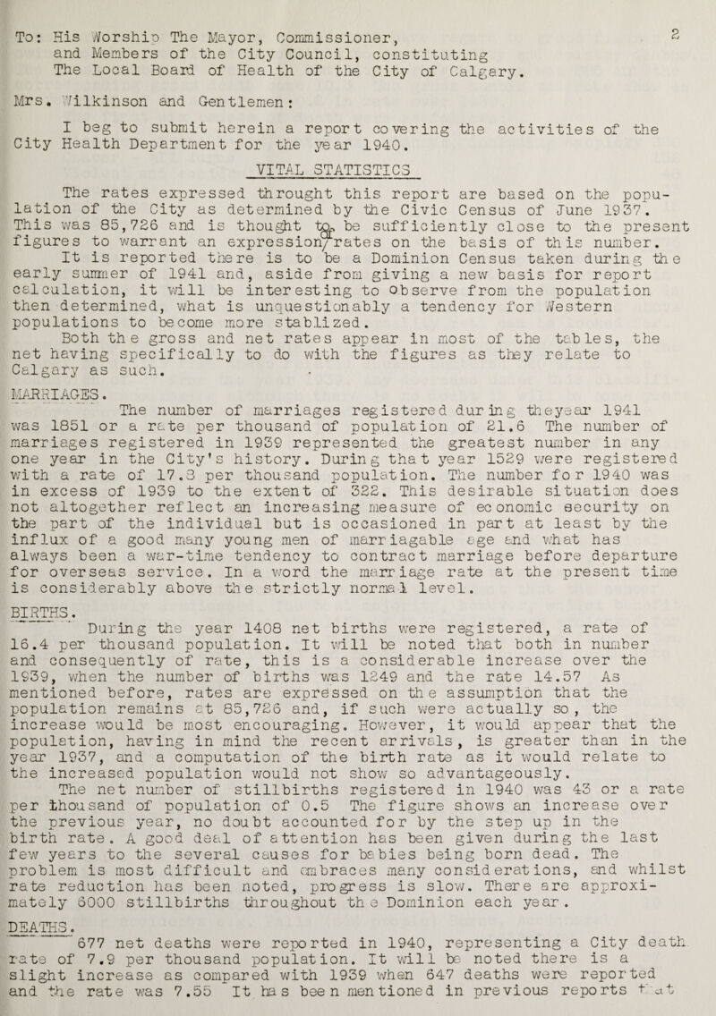 To: His Worship The Mayor, Commissioner, . ^ and Members of the City Council, constituting The Local Boar! of Health of the City of Calgary. Mrs. Wilkinson and Gentlemen: I beg to submit herein a report covering the activities of the City Health Department for the year 1940. VITAL STATISTICS The rates expressed throught this report are based on the popu¬ lation of the City as determined by the Civic Census of June 1937. This was 85,726 and is thought to, be sufficiently close to the present figures to warrant an expression/rates on the basis of this number. It is reported there is to be a Dominion Census taken during the early summer of 1941 and, aside from giving a new basis for report calculation, it will be interesting to observe from the population then determined, what is unquestionably a tendency for Western populations to become more stablized. Both the gross and net rates appear in most of the tables, the net having specifically to do with the figures as they relate to Calgary as such. MARRIAGES. The number of marriages registered during the year 1941 was 1851 or a rate per thousand of population of 21.6 The number of marriages registered in 1939 represented the greatest number in any one year in the City's history. During that year 1529 were registered with a rate of 17.3 per thousand population. The number for 1940 was in excess of 1939 to the extent of 322. This desirable situation does not altogether reflect an increasing measure of economic security on the part of the individual but is occasioned in part at least by the influx of a good many young men of marr iagable age and what has always been a war-time tendency to contract marriage before departure for overseas service. In a word the marriage rate at the present time is considerably above the strictly normal level. BIRTHS. During the year 1408 net births were registered, a rate of 16.4 per thousand population. It will be noted that both in number and consequently of rate, this is a considerable increase over the 1939, when the number of births was 1249 and the rate 14.57 As mentioned before, rates are expressed on the assumption that the population remains at 85,726 and, if such were actually so, the increase would be most encouraging. However, it would appear that the population, having in mind the recent arrivals, is greater than in the year 1937, and a computation of the birth rate as it would relate to the increased population would not show so advantageously. The net number of stillbirths registered in 1940 was 43 or a rate per thousand of population of 0.5 The figure shows an increase over the previous year, no doubt accounted for by the step up in the birth rate. A good deal of attention has been given during the last few years to the several causes for babies being born dead. The problem is most difficult and embraces many considerations, and whilst rate reduction has been noted, progress is slow. There are approxi¬ mately 6000 stillbirths throughout th e Dominion each year. DEATHS. 677 net deaths were reported in 1940, representing a City death, rate of 7.9 per thousand population. It will be noted there is a slight increase as compared with 1939 when 647 deaths were reported and the rate was 7.55 It has bee n men tione d in previous reports t at