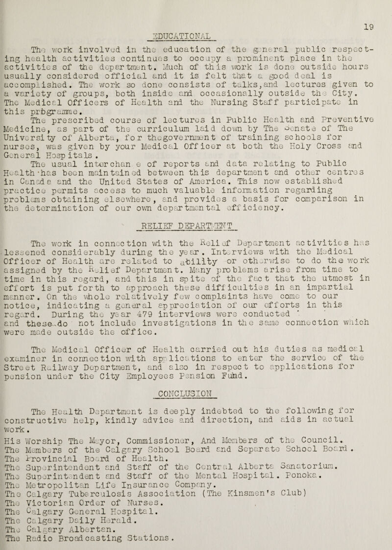 19 EDUCATIONAL Tho work involved in the education of the general public respect¬ ing health activities continues to occupy a prominent place in the activities of the department. Much of this work is done outside hours usually considered official and it is felt that a good deal is accomplished. The work so done consists of talks,and lectures given to a variety of groups, both inside and occasionally outside the City. The Medical Officers of Health and the Nursing Staff participate in this programme. The prescribed course of lectures in Public Health and Preventive Medicine, as part of the curriculum laid down by The Senate of The University of Alberta, for thegovernment of training schools for nurses, was given by your Medical Officer at both the Holy Cross and General Hasp itals . The usual inter chan e of reports and data relating to Public Health *has been maintained between this department and other centres in Canada and the United States of America. This now established practice permits access to much valuable information regarding problems obtaining elsewhere, and provides a basis for comparison in the determination of our own departmental efficiency. RELIEF DEPARTMENT The work in connection with the Relief Department activities has lessened considerably during the year. Interviews with the Medical Officer of Health are related to ability or otherwise to do the work assigned by the Relief Department. Many problems arise from time to time in this regard, and this in spite of the fact that the utmost in effort is put forth to approach these difficulties in an impartial manner. On the whole relatively few complaints have come to our notice, indicating a general appreciation of our efforts in this regard. During the year 479 interviews were conducted and these-do not include investigations in the same connection which were made outside the office. The Medical Officer of Health carried out his duties as medical examiner in cormec tion with applications to enter the service of the Street Railway Department, and also in respect to applications for pension under the City Employees Pension Fulnd. CONCLUSION The Health Department is deeply indebted to the following for constructive help, kindly advice and direction, and aids in actual v/ork. His Worship The Mayor, Commissioner, And Members of the Council. The Members of the Calgary School Board and Separate School Board The Provincial Board of Health. The Superintendent and Staff of the Central Alberta The Superintendent and Staff of the Mental Hospital The Metropolitan Life Insurance Company. The Calgary Tuberculosis Association (The Kinsmen’s Sanatorium. Ponoka. Club) Tho Victorian Order of Nurses. The Calgary General Hospital. The Calgary Daily Herald. The Calgary Albertan. The Radio Broadcasting Stations.