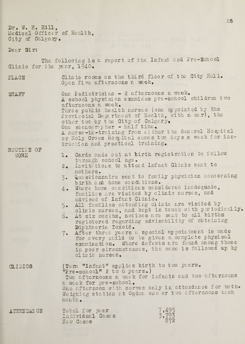 26 Dr. W. H. Hill, Medical Officer of Health, City of Oalgaiy* Dear Sir: The following is ^ report of the Infant and Pre-School Clinic for the year, 1940 PLACE 3TAEE ROUTIP.E OE WORE CL I D’ICS ATTENDAI CE Clinic rooms on the third floor of the City Hall. Open five afternoons a week. One Pediatrician - 2 afternoons a week. A school physician examines pre-school children two afternoons a week. Three public health nurses (one appointed by the Provincial Department of Health, with a car), the other two by the City of Calgary* One stenographer - half time* A nurse-in-training from either the General Hospital or Holy Cross Hospital comes two days a week for ins¬ truction and practical training* Cards made out at birth registration to follow through echool age• Invitations to attend Infant Clinic sent to mot hers. Questionnaire sent to family physician concerning birth and home conditions. Where home conditions considered inadequate, families are visited by clinic nurses, and advised of Infant Clinic. All f ami lies at t c nd i ng cl in ic are vi si t e d b y clinic nurses, and kept in touch with periodically. At six months, notices are sent to all birchs registered regarding advisability of obtaining Diphtheria Toxoid. After three years a special appointment is made for every child to be given a. complete physical examinati on. Where defects are found among those in poor circumstances, the case is followed up by clinic nurses. (Term Infant applies birth to two years. Pre-schoolTT 2 to 6 years.) Two afternoons a week for infants cxd two afternoons a week for pre-school* One afternoon with nurses only in attendance for Doth. Weighing sta.tion a.t Ogden one or two afeernoons ca.ch month • 1* 2*. 3* 4. 5* b. 7- Total for .year Individual Gases Hew Cases 7,495 3,793 872