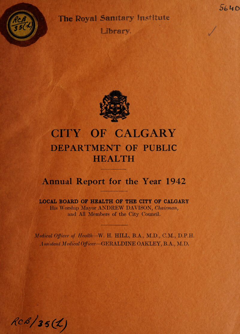 The Royal Sanitary Institute Library. CITY OF CALGARY DEPARTMENT OF PUBLIC HEALTH Annual Report for the Year 1942 LOCAL BOARD OF HEALTH OF THE CITY OF CALGARY i >||| His Worship Mayor ANDREW DAVISON, Chairman, and All Members of the City Council. Medical Officer of Health—W. H. HILL, B.A., M.D., C.M., D.P.H. Assistant Medical Officer—GERALDINE OAKLEY, B.A., M.D. Ac Vi 5 C9