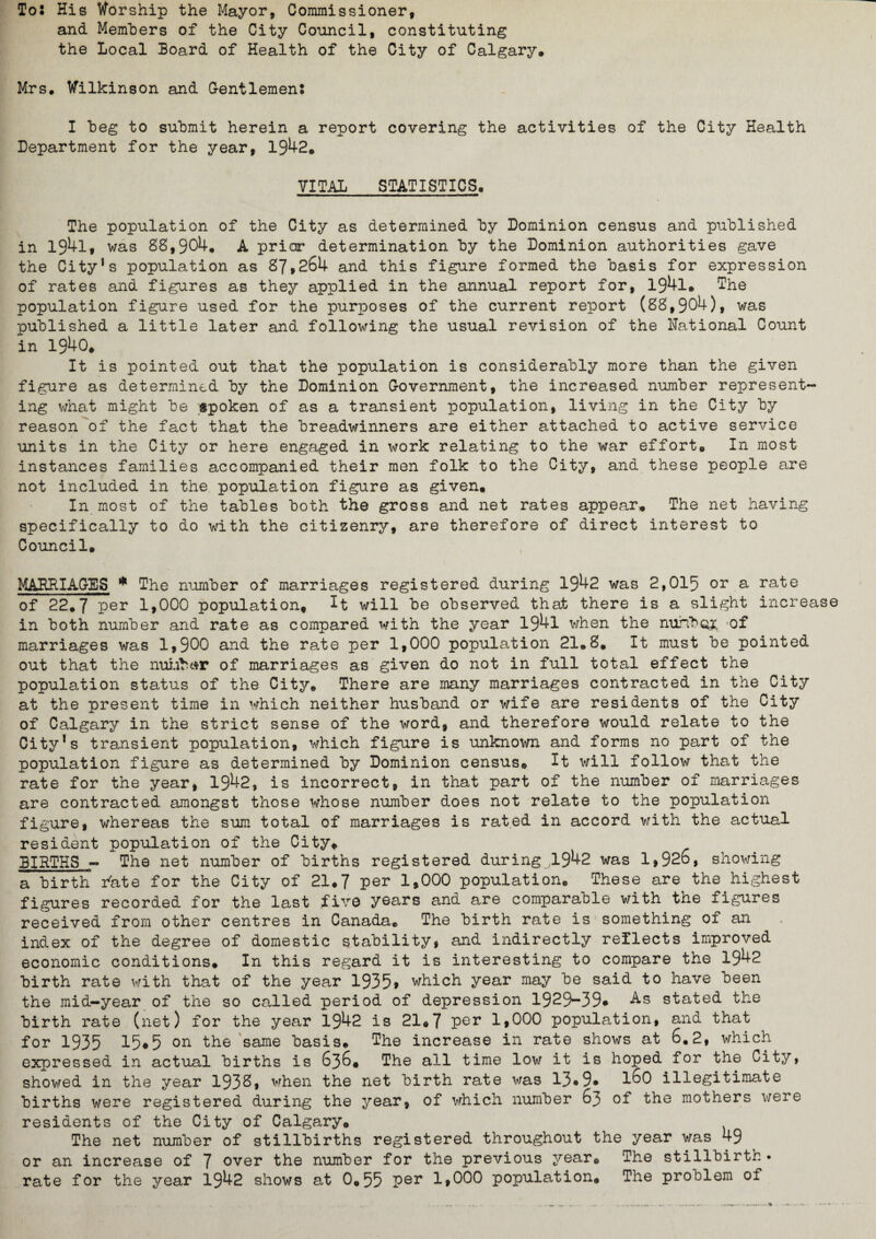 To* His Worship the Mayor, Commissioner, and Members of the City Council, constituting the Local Board of Health of the City of Calgary, Mrs. Wilkinson and Gentlemen: I beg to submit herein a report covering the activities of the City Health Department for the year, 1942. VITAL STATISTICS. The population of the City as determined by Dominion census and published in 1941, was 88,904. A prior determination by the Dominion authorities gave the City’s population as 87,264 and this figure formed the basis for expression of rates and figures as they applied in the annual report for, 194l. The population figure used for the purposes of the current report (88,904), was published a little later and following the usual revision of the National Count in 1940. It is pointed out that the population is considerably more than the given figure as determined by the Dominion Government, the increased number represent¬ ing what might be gpoken of as a transient population, living in the City by reason of the fact that the breadwinners are either attached to active service units in the City or here engaged in work relating to the war effort. In most instances families accompanied their men folk to the City, and these people are not included in the population figure as given. In most of the tables both the gross and net rates appear. The net having specifically to do with the citizenry, are therefore of direct interest to Council. MARRIAGES * The number of marriages registered during 1942 was 2,015 or a rate of 22.7 per 1,000 population, It will be observed that there is a slight increase in both number and rate as compared with the year 194l when the number of marriages was 1,900 and the rate per 1,000 population 21.8. It must be pointed out that the number of marriages as given do not in full total effect the population status of the City. There are many marriages contracted in the City at the present time in which neither husband or wife are residents of the City of Calgary in the strict sense of the word, and therefore would relate to the City’s transient population, which figure is unknown and forms no part of the population figure as determined by Dominion census. It will follow that the rate for the year, 1942, is incorrect, in that part of the number of marriages are contracted amongst those whose number does not relate to the population figure, whereas the sum total of marriages is rated in accord with the actual resident population of the City, BIRTHS - The net number of births registered during 1942 was 1,926, showing a birth rate for the City of 21.7 per 1,000 population. These are the highest figures recorded for the last five years and are comparable with the figures received from other centres in Canada. The birth rate is something of an index of the degree of domestic stability, and indirectly reflects improved economic conditions. In this regard it is interesting to compare the 1942 birth rate with that of the year 193 5» which year may be said to have been the mid-year of the so called period of depression 1929-39* As stated the birth rate (net) for the year 1942 is 21.7 per 1,000 population, and that for 1935 15*5 on the same basis. The increase in rate shows at 6.2, which expressed in actual births is 636, The all time low it is hoped for the City, showed in the year 193^, when the net birth rate was 13*9* 1^0 illegitimate births were registered during the year, of which number 63 of the mothers were residents of the City of Calgary. The net number of stillbirths registered throughout the year was 49 or an increase of 7 over the number for the previous year. The stillbirth * rate for the year 1942 shows at 0,55 per 1,000 population. The problem of