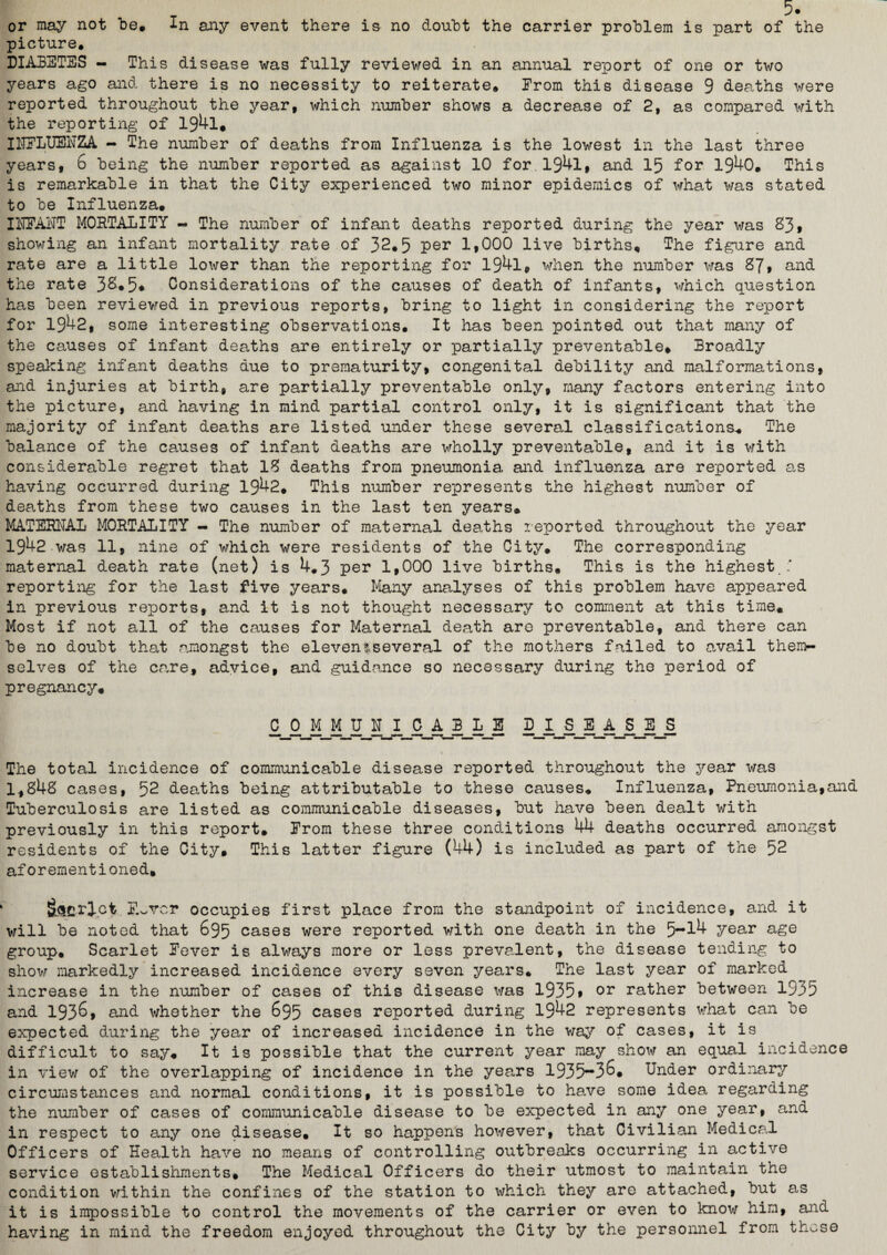 or may not be. In any event there is no doubt the carrier problem is part of the picture. DIABETES - This disease was fully reviewed in an annual report of one or two years ago and there is no necessity to reiterate. From this disease 9 deaths were reported throughout the year, which number shows a decrease of 2, as compared with the reporting of 194l, INFLUENZA - The number of deaths from Influenza is the lowest in the last three years, 6 being the number reported as against 10 for 1941, and 15 for 1940. This is remarkable in that the City experienced two minor epidemics of what was stated to be Influenza. INFANT MORTALITY - The number of infant deaths reported during the year was 83t showing an infant mortality rate of 32*5 per 1»000 live births. The figure and rate are a little lower than the reporting for 194l, when the number was 87, and the rate 3&*5* Considerations of the causes of death of infants, which question has been reviewed in previous reports, bring to light in considering the report for 1942, some interesting observations. It has been pointed out that many of the causes of infant deaths are entirely or partially preventable. Broadly speaking infant deaths due to prematurity, congenital debility and malformations, and injuries at birth, are partially preventable only, many factors entering into the picture, and having in mind partial control only, it is significant that the majority of infant deaths are listed under these several classifications* The balance of the causes of infant deaths are wholly preventable, and it is with considerable regret that 18 deaths from pneumonia and influenza are reported as having occurred during 1942. This number represents the highest number of deaths from these two causes in the last ten years. MATERNAL MORTALITY - The number of maternal deaths reported throughout the year 1942 was 11, nine of which were residents of the City. The corresponding maternal death rate (net) is 4.3 per 1,000 live births. This is the highest ' reporting for the last five years. Many analyses of this problem have appeared in previous reports, and it is not thought necessary to comment at this time. Most if not all of the causes for Maternal death are preventable, and there can be no doubt that amongst the eleven!several of the mothers failed to avail theirn selves of the care, advice, and guidance so necessary during the period of pregnancy. 0 0jyyj n jyyyyjj5 dj. sjsjijmsjs The total incidence of communicable disease reported throughout the year was 1,848 cases, 52 deaths being attributable to these causes. Influenza, Pneumonia,and Tuberculosis are listed as communicable diseases, but have been dealt with previously in this report. From these three conditions 44 deaths occurred amongst residents of the City, This latter figure (44) is included as part of the 52 af0 rementioned. Script F.sVcr occupies first place from the standpoint of incidence, and it will be noted that 695 cases were reported with one death in the 5-14 year age group. Scarlet Fever is always more or less prevalent, the disease tending to show markedly increased incidence every seven years. The last year of marked increase in the number of cases of this disease was 1935» or rather between 1535 and 1936, and whether the 695 cases reported during 1942 represents what can be expected during the year of increased incidence in the way of cases, it is difficult to say. It is possible that the current year may show an equal incidence in view of the overlapping of incidence in the years 1935-36. Under ordinary circumstances and normal conditions, it is possible to have some idea regarding the number of cases of communicable disease to be expected in any one year, and in respect to any one disease. It so happens however, that Civilian Medical Officers of Health have no means of controlling outbreaks occurring in active service establishments. The Medical Officers do their utmost to maintain the condition within the confines of the station to which they are attached, but as it is impossible to control the movements of the carrier or even to know him, and having in mind the freedom enjoyed throughout the City by the personnel from those