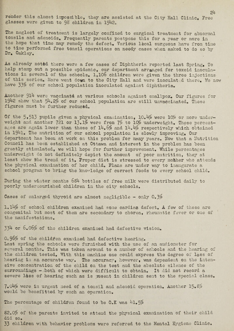 24 render this almost impossible, they are assisted at the City Hall Clinic, Free glasses were given to 9S children in 1942. The neglect of treatment is largely confined to surgical treatment for abnormal tonsils and adenoids. Frequently parents postpone this for a year or more in the hope that time may remedy the defect. Various local surgeons have from time to time performed free tonsil operations on needy cases when asked to do so by Dr. Oakley. As already notfcd there were a few cases of Diphtheria reported last Spring. To help stamp out a possible epidemic, out department arranged for toxoid inocula¬ tions in several of the schools© 1,106 children were given the three injections of this series* More went down to the City Hall and were inoculated there, We now have 33/b of our school population inoculated against diphtheria. Another 9l4 were vaccinatd at various schools against smallpox© Our figures for 1942 show that 54.2$ of our school population are still unvaccinated. These figures must be further reduced. Of the 5»513 pupils given a physical examination, 10.4$ were 10/o or more under¬ weight and another 721 or 13*1$ were from to 1C$> underweight. These percent¬ ages are again lower than those of 14.6tfo and 14.4fo respectively which obtained in 194l. The nutrition of our school population is slowly improving. Our department has been at work on this problem for many years. How that a Nutrition Council has been established at Ottawa and interest in the problem has been gree.tly stimulated, we will hope for further improvement. While percentages underweight do not definitely depict the amount of poor nutrition, they at least show the trend of it. Proper diet is stressed to every mother who attends the physical examination of her child. Plans are under way to inaugurate a school program to bring the knowledge of correct foods to every school child. During the winter months 6s4 bottles of free milk were distributed daily to poorly undernourished children in the city schools. Cases of enlarged thyroid are almost negligible - only 0.3$ 1.14$ of school children examined had some cardiac defect. A few of these are congenital but most of them are secondary to chorea, rheumatic fever or one of the manifestations. 334 or 6.06$ of the children examined had defective vision. 0*96^ of the children examined had defective hearing. Last spring the schools were furnished with the use of an audiometer for several months. This was taken around to a number of schools and the hearing of the children tested. With this machine one could express the degree of loss of hearing in an accurate way. The accuracy, however, was dependent on the inten¬ sive concentration of the child on the test and the absolute silence of the surroundings - both of which were difficult to obtain. It did not record a severe l&ss of hearing such as is resent in children sent to the special class. 7.04c/o were in urgent need of a tonsil and adenoid operation. Another 15,8$ would be benefitted by such an operation. The percentage of children found to be O.K was 4l.5 82.0^ of the parents invited to attend the physical examination of their child did so. 33 children with behavior problems were referred to the Mental Hygiene Clinic.