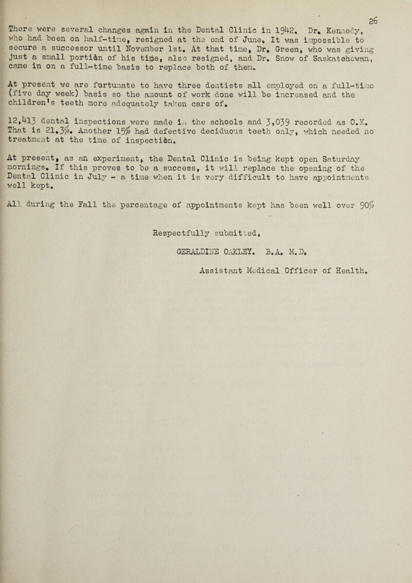 26 There were several changes again in the Dental Clinic in 1942* Dr, Kennedy, who had been on half-time, resigned at the end of June* It was impossible to secure a successor until November 1st. At that time. Dr. Green, who was giving just a small portion of his ti$e, also resigned, and Dr. Snow of Saskatehewan, came in on a full-time basis to replace both of them. At present we are fortunate to have three dentists all employed on a full-time (five day week) basis so the amount of work done will be increased and the children*s teeth more adequately taken care of. 12,413 dental inspections were made in the schools and 3>039 recorded as O.K. That is 21*3$. Another 15$ had defective deciduous teeth only, which needed no treatment at the time of inspection. At present, as an experiment, the Dental Clinic is being kept open Saturday mornings* If this proves to be a success, it will replace the opening of the Dental Clinic in July - a time when it is very difficult to have appointments well kept. All during the Dali the percentage of appointments kept has been well over 90$ Respectfully submitted, GERALDINE OAKLEY. B. A. M.D* Assistant Medical Officer of Health.
