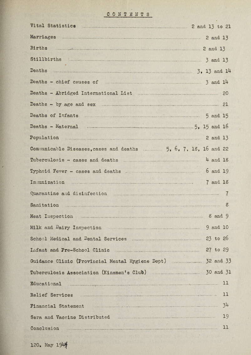 CONTENTS Vital Statistics Marriages Births .. Stillbirths \._. Deaths . Deaths - chief ca.uses of . 3 and l4 Deaths - Abridged International List . 20 Deaths - by age and sex . 21 Deaths of Infants . 5 and 15 Deaths - Maternal . Population . 2 and 13 Communicable Diseases*cases and deaths . 5> 6* 7, 18, l6 and 22 Tuberculosis - cases and deaths . 4 and 18 Typhoid Fever - cases and deaths . 6 and 19 Immunization . 7 and 18 Quarantine and disinfection . . 7 Sanitation . 8 Meat Inspection . . 8 and 9 Milk and Dairy Inspection . 9 and 10 School Medical and Dental Services . . 23 to 26 Infant and Pre-School Clinic . 27 to 29 Guidance Clinic (Provincial Mental Hygiene Dept) . 32 and 33 Tuberculosis Association (Kinsmen’s Club) . . 30 and 31 Educational * . 11 Relief Services .-.-..... . 11 Financial Statement ... . 34 Sera and Vaccine Distributed . 19 Conclusion .. . 11 120. May 19^