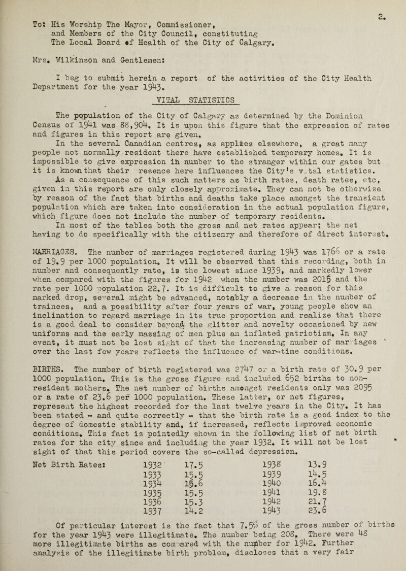 2. To: His Worship The Mayor, Commissioner, and Members of the City Council, constituting The Local Board #f Health of the City of Calgary. Mrs. Wilkinson and Gentlemen: I beg to submit herein a report of the activities of the City Health Department for the year 1943. VITAL STATISTICS * The population of the City of Calgary as determined by the Dominion Census of 194l was 88,904. It is upon this figure that the expression of rates and figures in this report are given. In the several Canadian centres, as applies elsewhere, a great many people not normally resident there have established temporary homes. It is impossible to give expression ih number to the stranger within our gates but it is known that their resence here influences the City!s v..tal statistics. As a consequence of this such matters as birth rates, death rates, etc, given in this report are only closely approximate. They can not be otherwise by reason of the fact that births and deaths take place amongst the transient population which are taken into consideration in the actual population figure, which figure does not include the number of temporary residents. In most of the tables both the gross and net rates appear; the net having to do specifically with the citizenry and therefore of direct interest, MAURI AGES. The number of marriages registered during 1943 was 1766 or a rate of 19.9 per 1000 population. It will be observed that this recording, both in number and consequently rate, is the lowest since 1939> and markedly lower when compared with the figures for 1942 when the number was 201§ and the rate per 1000 population 22.7* It is difficult to give a reason for this marked drop, several might be advanced, notably a decrease in the number of trainees, and a possibility after four years of war, young people show an inclination to regard marriage in its true proportion and realize that there is a good deal to consider beyond the glitter and novelty occasioned by new uniforms and the early massing of men plus an inflated patriotism. In any event, it must not be lost sight of that the increasing number of marriages over the last few years reflects the influence of war-time conditions. BIRTHS. The number of birth registered was 2747 or a birth rate of 30.9 per 100G population. This is the gross figure and included 652 births to non¬ resident mothers. The net number of births amongst residents only was 2095 or a rate of 23.6 per 1000 population. These latter, or net figures, represent the highest recorded for the last twelve years in the City, It has been stated - and quite correctly -* that the birth rate is a good index to the degree of domestic stability and, if increased, reflects improved economic conditions. This fact is pointedly shown in the following list of net birth rates for the city since and including the year 1932. It will not be lost sight of that this period covers the so-called depression. Net Birth Rates: 1932 17.5 1933 15.5 1934 10.6 1935 15.5 1936 15.3 1937 14.2 1938 13.9 1939 14.5 1940 l6.4 1941 19.8 1942 21.7 1943 23.6 Of particular interest is the fact that 7*5of the gross number of birth for the year 1943 were illegitimate. The number being 208, There were 48 more illegitimate births as compared with the number for 1942. Further analysis of the illegitimate birth problem, discloses that a very fair