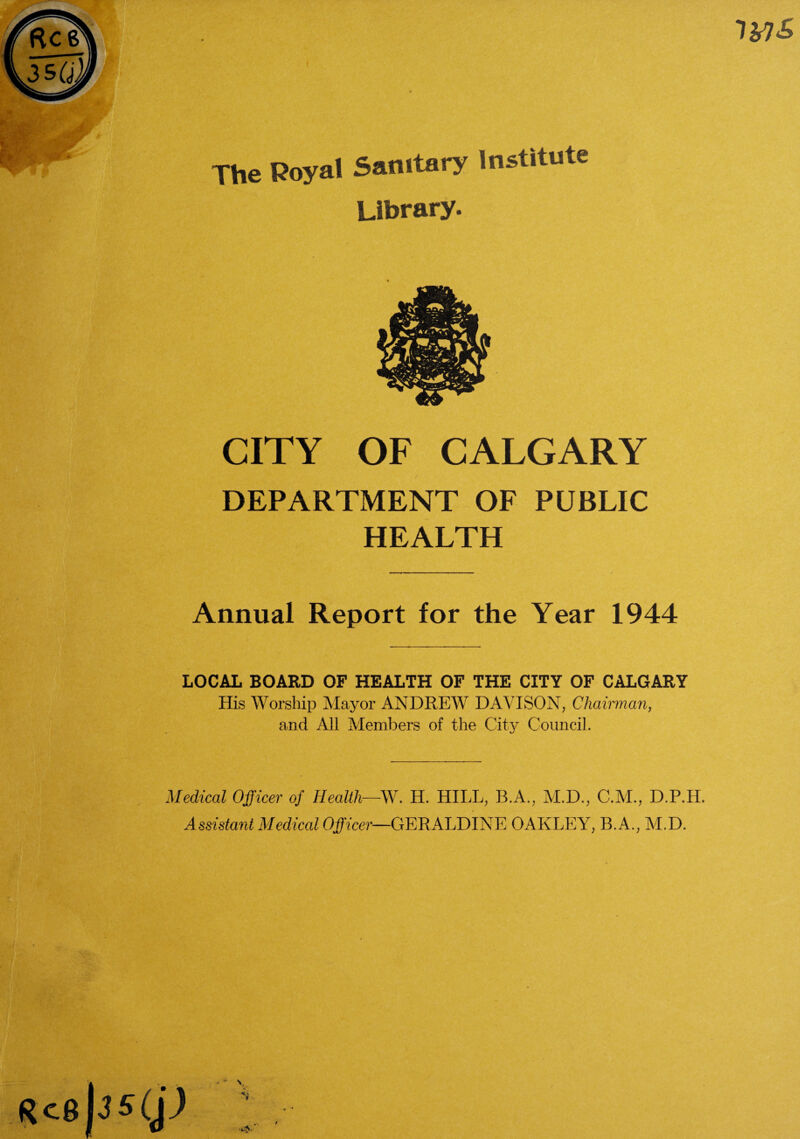 IMS The Royal Sanitary Institute Library. CITY OF CALGARY DEPARTMENT OF PUBLIC HEALTH Annual Report for the Year 1944 LOCAL BOARD OF HEALTH OF THE CITY OF CALGARY His Worship Mayor ANDREW DAVISON, Chairman, and All Members of the City Council. Medical Officer of Health—SV. H. HILL, B.A., M.D., C.M., D.P.H. Assistant Medical Officer—GERALDINE OAKLEY, B.A., M.D. RcB 3 S(jJ