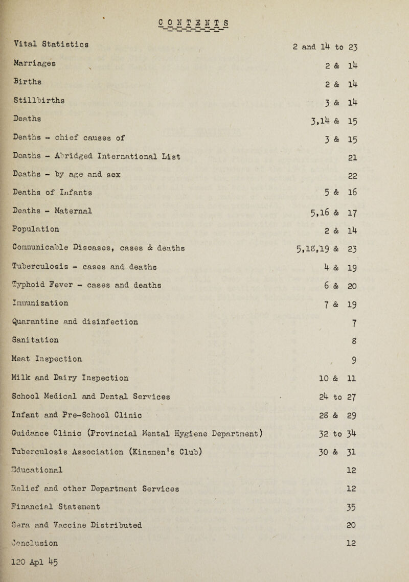 CONTENTS \ Vital Statistics • 1 2 and. l4 to 23 Marriages 2 & l4 Births 2 & l4 Stillbirths 3 Sc 14 Deaths 3.14 Sc 15 Deaths - chief causes of 3 & 15 Deaths - Abridged International List 21 Deaths - by age and sex 22 Deaths of Infants 5 & 16 Deaths - Maternal 5,16 & 17 Population 2 Sc l4 Communicable Diseases, cases Sc deaths 5,12,19 Sc 23 Tuberculosis - cases and deaths 4 Sc 19 Typhoid Fever - cases and deaths 6 Sc 20 Immunization 7 Sc 19 (Quarantine and disinfection 7 Sanitation 8 Meat Inspection 9 Milk and Dairy Inspection 10 Sc 11 School Medical and Dental Services 24 to 27 Infant and Pre-School Clinic 28 Sc 29 Guidance Clinic (Provincial Mental Hygiene Department) 32 to 34 Tuberculosis Association (Kinsmen’s Club) 30 & 31 Educational 12 Pelief and other Department Services 12 1 Financial Statement 35 Sera and Vaccine Distributed 20 Conclusion 120 Apl 45 12