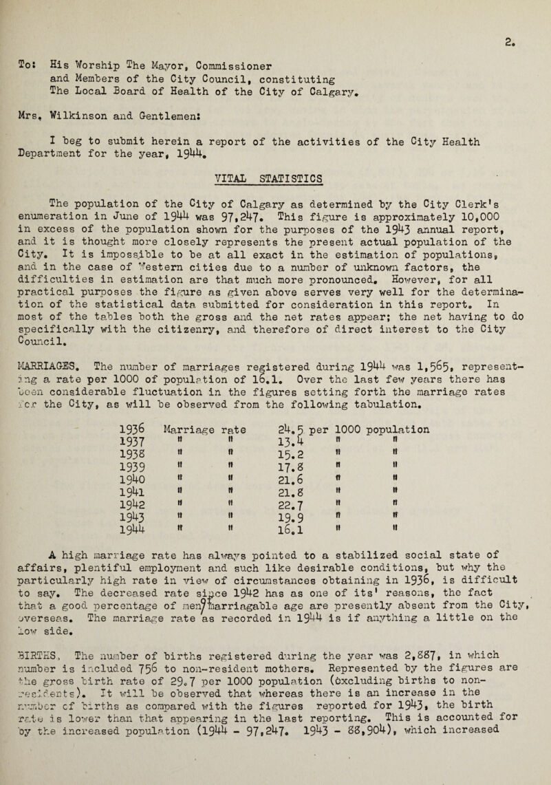 2. To* His Worship The Mayor, Commissioner and Members of the City Council, constituting The Local Board of Health of the City of Calgary* Mrs, Wilkinson and Gentlemen. I beg to submit herein a report of the activities of the City Health Department for the year, 1944. VITAL STATISTICS The population of the City of Calgary as determined by the City Clerk1 s enumeration in June of 1944 was 97*247# This figure is approximately 10,000 in excess of the population shown for the purposes of the 1943 annual report, and it is thought more closely represents the present actual population of the City. It is impossible to be at all exact in the estimation of populations, and in the case of Western cities due to a number of unknown factors, the difficulties in estimation are that much more pronounced. However, for all practical purposes the figure as given above serves very well for the determina¬ tion of the statistical data submitted for consideration in this report. In most of the tables both the gross and the net rates appear; the net having to do specifically with the citizenry, and therefore of direct interest to the City Council. MARRIAGES. The number of marriages registered during 1944 was 1,5^5* represent¬ ing a rate per 1000 of population of l6.1. Over the last few years there has been considerable fluctuation in the figures setting forth the marriage rates icr the City, as will be observed from the following tabulation. 1936 Marriage rate 24.5 per 1000 population 1937 ti ti 13.4 n 1? 193s ti 1! 15.2 11 11 1939 1! II 17.8 11 it 1940 It II 21.6 ft it 1941 t! It 21.8 it it 1942 H II 22.7 it it 1943 tt II 19.9 n it 1944 If II 16.1 11 11 A high marriage rate has always pointed to a stabilized social state of affairs, plentiful employment and such like desirable conditions, but why the particularly high rate in view of circumstances obtaining in 193^, is difficult to say. The decreased rate since 1942 has as one of its1 reasons, the fact that a good percentage of men9marriagable age are presently absent from the City, overseas. The marriage rate as recorded in 1944 is if anything a little on the low side. BIRTHS, The number of births registered during the year was 2,887, in which number is included 75^ to non-resident mothers. Represented by the figures are the gross birth rate of 29»7 per 1000 population (excluding births to non¬ residents). It will be observed that whereas there is an increase in the number cf births as compared with the figures reported for 1943* the birth rate is lower than that appearing in the last reporting. This is accounted for by the increased population (1944 - 97*247. 1943 - 88,904), which increased