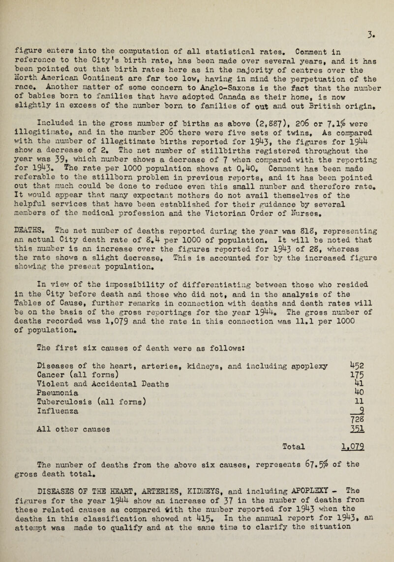 3. figure enters into the computation of all statistical rates* Comment in reference to the City's hirth rate, has heen made over several years, and it has been pointed out that hirth rates here as in the majority of centres over the North American Continent are far too low, having in mind the perpetuation of the race* Another matter of some concern to Anglo-Saxons is the fact that the number of babies born to families that have adopted Canada as their home, is now slightly in excess of the number born to families of out and out British origin. Included in the gross number of births as above (2,887), 206 or were illegitimate, and in the number 206 there were five sets of twins. As compared with the number of illegitimate births reported for 1943, the figures for 1944 show a decrease of 2* The net number of stillbirths registered throughout the year was 39» which number shows a decrease of 7 when compared with the reporting for 1943« ^he rate per 1000 population shows at 0,40, Comment has been made referable to the stillborn problem in previous reports, and it has been pointed out that much could be done to reduce even this small number and therefore rate. It would appear that many expectant mothers do not avail themselves of the helpful services that have been established for their guidance by several members of the medical profession and the Victorian Order of Nurses, DEATHS* The net number of deaths reported during the year was 818, representing an actual City death rate of 8,4 per 1000 of population. It will be noted that this number is an increase over the figures reported for 1943 of 28, whereas the rate shows a slight decrease. This is accounted for by the increased figure showing the present population. In view of the impossibility of differentiating between those who resided in the City before death and those who did not, and in the analysis of the Tables of Cause, further remarks in connection with deaths and death rates will be on the basis of the gross reportings for the year 1944, The gross number of deaths recorded was 1,079 and the rate in this connection was 11.1 per 1000 of population. The first six causes of death were as follows: Diseases of the heart, arteries, kidneys, and including apoplexy 452 Cancer (all forms) 175 Violent and Accidental Deaths 4l Pneumonia 40 Tuberculosis (all forms) 11 Influenza 9 728 All other causes 351 Total 1.079 The number of deaths from the above six causes, represents 67*5$ of the gross death total, DISEASES OE THE HEART, ARTERIES, KIDNEYS, and including APOPLEXY - The figures for the year 1944 show an increase of 37 in the number of deaths from these related causes as compared with the number reported for 1943 when the deaths in this classification showed at 4l5* la the annual report for 1943* an attempt was made to qualify and at the same time to clarify the situation