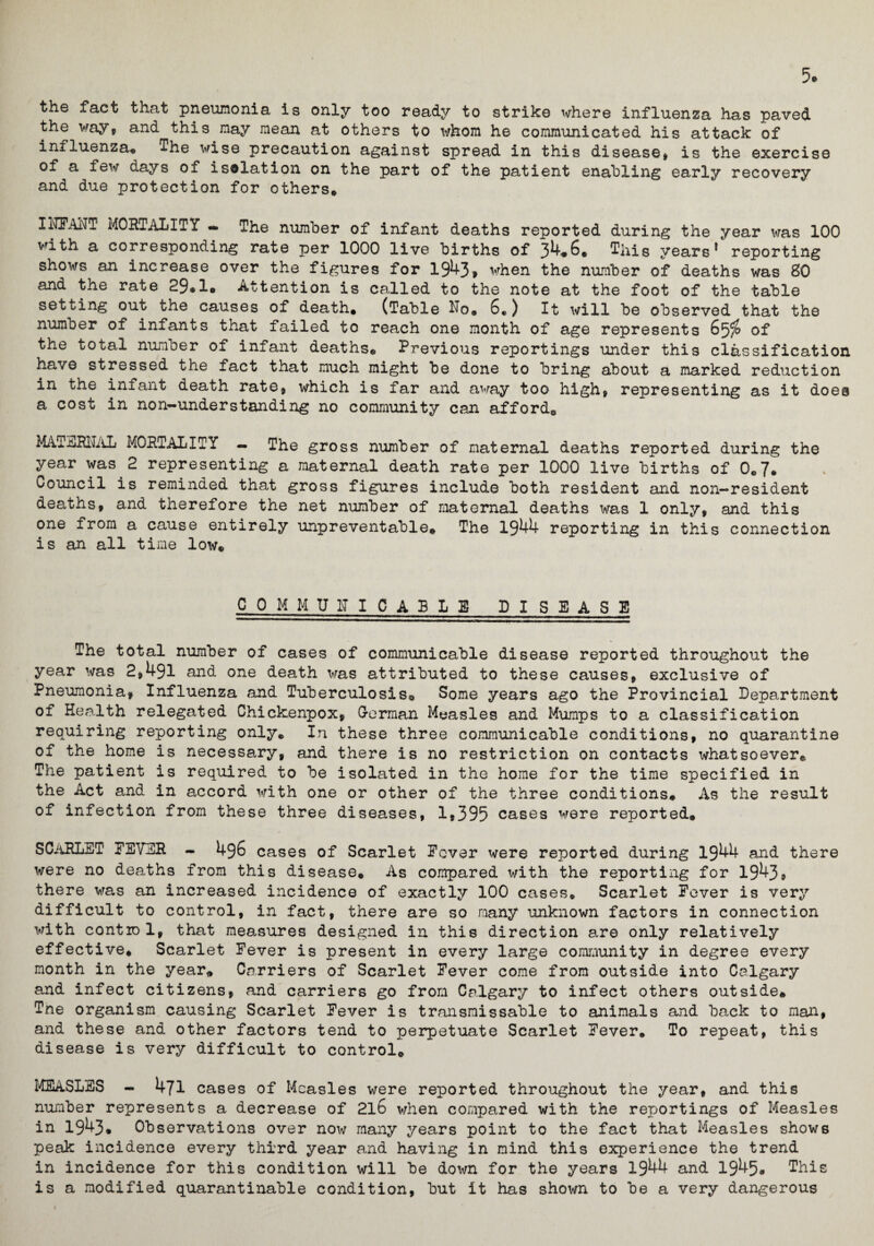 5> the fact that pneumonia is only too ready to strike where influenza has paved the way, and this may mean at others to iirhom he communicated his attack of influenza* The wise precaution against spread in this disease, is the exercise of a few days of isolation on the part of the patient enabling early recovery and due protection for others* IiLFANT MORTALITY - The number of infant deaths reported during the year was 100 with a corresponding rate per 1000 live births of 34*6. This years5 reporting shows an increase over the figures for 1943, when the number of deaths was 80 and the rate 29®1® Attention is called to the note at the foot of the table setting out the causes of death* (Table No. 6*) It will be observed that the number of infants that failed to reach one month of age represents 65$ of the total number of infant deaths® Previous reportings under this classification have stressed the fact that much might be done to bring about a marked reduction in the infant death rate, which is far and away too high, representing as it does a cost in non—understanding no community can affordc MAiERNAL MORTALITY — The gross number of maternal deaths reported during the year was 2 representing a maternal death rate per 1000 live births of 0*7* Council is reminded that gross figures include both resident and non-resident deaths, and therefore the net number of maternal deaths was 1 only, and this one from a cause entirely unpreventable® The 1944 reporting in this connection is an all time low® C 0 M M U N I C ABLE DISEASE The total number of cases of communicable disease reported throughout the year was 2,491 and one death was attributed to these causes, exclusive of Pneumonia, Influenza and Tuberculosis® Some years ago the Provincial Department of Health relegated Chickenpox, German Measles and Mumps to a classification requiring reporting only* In these three communicable conditions, no quarantine of the home is necessary, and there is no restriction on contacts whatsoever® The patient is required to be isolated in the home for the time specified in the Act and in accord with one or other of the three conditions. As the result of infection from these three diseases, 1,395 cases were reported* SCARLET FEVER - 496 cases of Scarlet Rover were reported during 1944 and there were no deaths from this disease. As compared with the reporting for 1943, there was an increased incidence of exactly 100 cases. Scarlet Fever is very difficult to control, in fact, there are so many unknown factors in connection with control, that measures designed in this direction are only relatively effective* Scarlet Fever is present in every large community in degree every month in the year* Carriers of Scarlet Fever come from outside into Calgary and infect citizens, and carriers go from Calgary to infect others outside* Tne organism causing Scarlet Fever is transmissable to animals and back to man, and these and other factors tend to perpetuate Scarlet Fever. To repeat, this disease is very difficult to control* MEASLES - 471 cases of Measles were reported throughout the year, and this number represents a decrease of 2l6 when compared with the reportings of Measles in 1943® Observations over now many years point to the fact that Measles shows peak incidence every third year and having in mind this experience the trend in incidence for this condition will be down for the years 1944 and 1945® This is a modified quarantinable condition, but It has shown to be a very dangerous