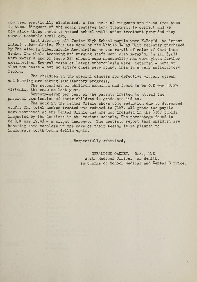 now been practically eliminated, A few cases of ringworm are found from time to time. Ringworm of thd scalp requires long treatment to correct and we now allow these cases to attend school while under treatment provided they wear a washable skull cap. Last February all Junior High School pupils were X-Rayfd to detect latent tuberculosis. This was done by the Mobile X-Ray Unit recently purchased by The Alberta Tuberculosis Association as the result of sales of Christmas Seal,s, The whole teaching and nursing staff were also x-ray!d. In all 3>271 were x-ray*d and of these 224 showed some abnormality and were given further examination. Several cases of latent tuberculosis were detected - none of them new cases - but no active cases were found. This is a very satisfactory record. The children in the special classes for defective vision, speech and hearing are making satisfactory progress. The percentage of children examined and found to be C.X was 40,8fo virtually the same as last year. Seventy-seven per cent of the parents invited to attend the physical examination of their children in grade one did so. The work in the Dental Clinic shows some reduction due to decreased staff. The total number treated was reduced to 71^7• All grade one pupils were inspected at the Dental Clinic and are not included in the 6367 pupils inspected by the dentists in the various schools® The percentage found to be 0„K was 19#4$ - a slight decrease. The dentists report that children are becoming more careless in the care of their teeth. It is planned to inaugurate tooth brush drills again. Respectfully submitted, GERALDINE OAKLEY, 3.A., M. D. Asst. Medical Officer of Health, in charge of School Medical and Dental Service.