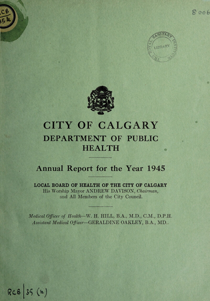 CITY OF CALGARY DEPARTMENT OF PUBLIC HEALTH Annual Report for the Year 1945 LOCAL BOARD OF HEALTH OF THE CITY OF CALGARY His Worship Mayor ANDREW DAVISON, Chairman, and All Members of the Citv Council. */ Medical Officer of Health—W. H. HILL, B.A., M.D., C.M., D.P.H. Assistant Medical Officer—GERALDINE OAKLEY, B.A., MD..